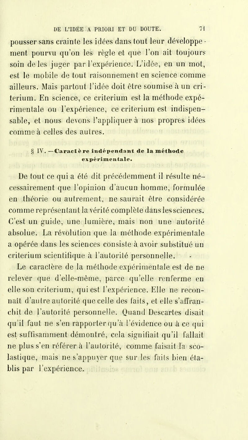 pousser sans crainte les idées dans tout leur développe - ment pourvu qu'on les règle et que l'on ait toujours soin de les juger par l'expérience. L'idée, en un mot, est le mobile de tout raisonnement en science comme ailleurs. Mais partout l'idée doit être soumise à un cri- térium. En science, ce critérium est la méthode expé- rimentale ou l'expérience, ce critérium est indispen- sable, et nous devons l'appliquer à nos propres idées comme à celles des autres. § lY. —Caractère indépendant de la méthode expérimentale. De tout ce qui a été dit précédemment il résulte né- cessair-ement que l'opinion d'aucun homme, formulée en théorie ou autrement, ne saurait être considérée comme représentant la vérité complète dans les sciences. C'est un guide, une lumière, mais non une autorité absolue. La révolution que la méthode expérimenlale a opérée dans les sciences consiste à avoir substitué un critérium scienlitique à l'autorité personnelle. Le caractère de la méthode expérimentale est de ne relever que d'elle-même, parce qu'elle renferme en elle son critérium, qui est l'expérience. Elle ne recon- naît d'autre autorité que celle des faits, et elle s'affran- cliit de l'autorité personnelle. Quand Descartes disait qu'il faut ne s'en rapporter qu'à l'évidence ou à ce qui est suffisamment démontré, cela signifiait qu'il fallait ne plus s'en référer à l'auloi ité, comme faisait la sco- laslique, mais ne s'appuyer que sur les faits bien éta- blis par l'expérience.