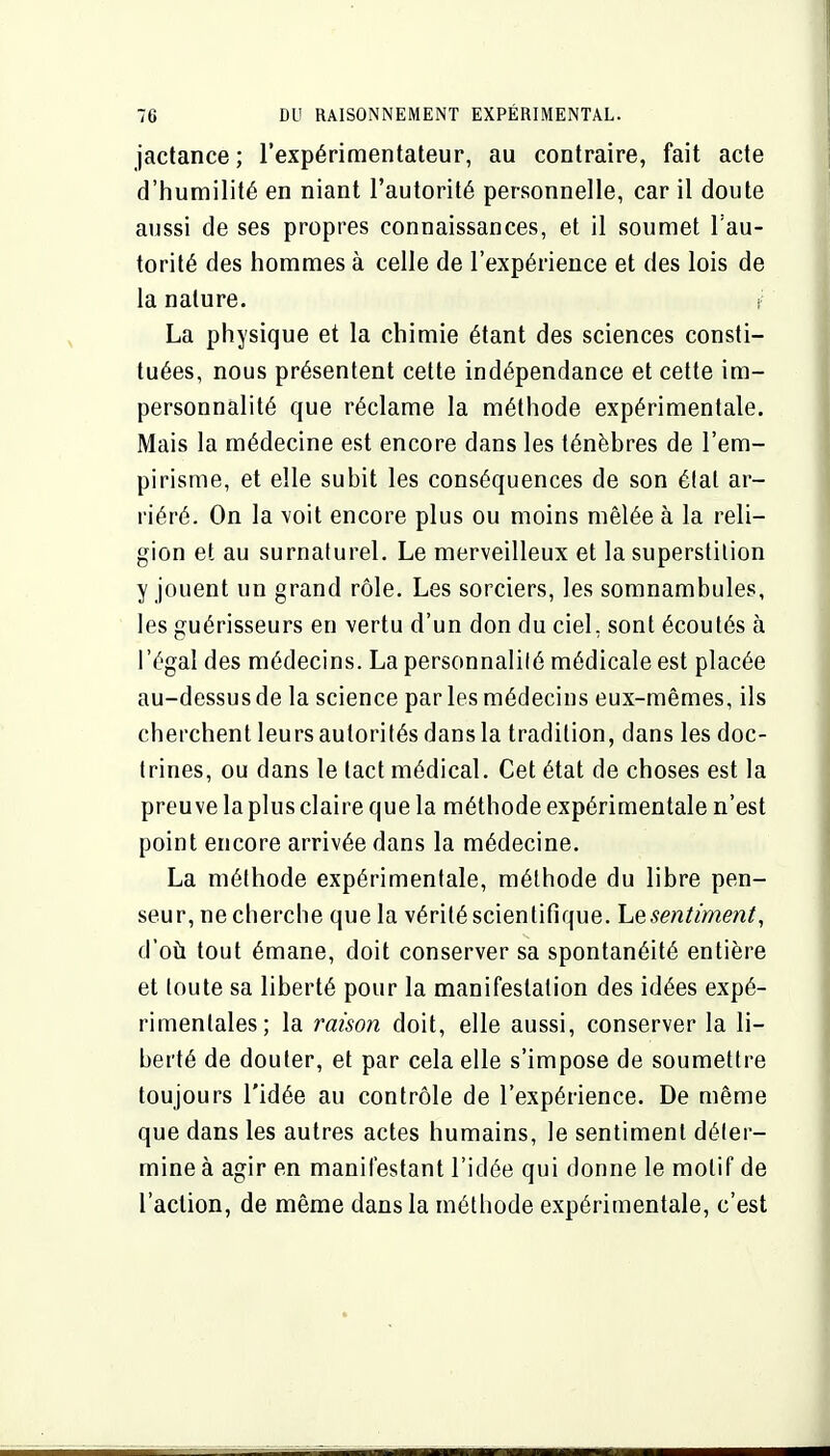 jactance ; l'expérimentateur, au contraire, fait acte d'humilité en niant l'autorité personnelle, car il doute aussi de ses propres connaissances, et il soumet l'au- torité des hommes à celle de l'expérience et des lois de la nature. La physique et la chimie étant des sciences consti- tuées, nous présentent cette indépendance et cette im- personnalité que réclame la méthode expérimentale. Mais la médecine est encore dans les ténèbres de l'em- pirisme, et elle subit les conséquences de son état ar- riéré. On la voit encore plus ou moins mêlée à la reli- gion et au surnaturel. Le merveilleux et la superstition y jouent un grand rôle. Les sorciers, les somnambules, les guérisseurs en vertu d'un don du ciel, sont écoutés à l'égal des médecins. La personnalilé médicale est placée au-dessus de la science par les médecins eux-mêmes, ils cherchent leurs autorités dans la tradition, dans les doc- trines, ou dans le tact médical. Cet état de choses est la preuve la plus claire que la méthode expérimentale n'est point encore arrivée dans la médecine. La méthode expérimentale, méthode du libre pen- seur, ne cherche que la vérité scientifique. Lesentiment, d'où tout émane, doit conserver sa spontanéité entière et toute sa liberté pour la manifestation des idées expé- rimentales; la raison doit, elle aussi, conserver la li- berté de douter, et par cela elle s'impose de soumettre toujours l'idée au contrôle de l'expérience. De même que dans les autres actes humains, le sentiment déter- mine à agir en manifestant l'idée qui donne le motif de l'action, de même dans la méthode expérimentale, c'est