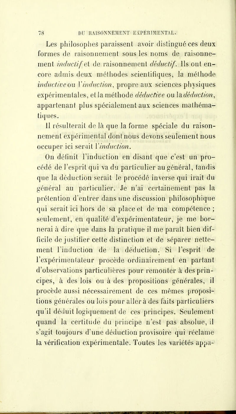 Les philosophes paraissent avoir distingué ces deux formes de raisonnement sous les noms de raisonne- ment hiducùfet de raisonnement dèductif. Ils ont en- core admis deux méthodes scientifiques, la méthode inductiveon Vinduction, propre aux sciences physiques expérimentales, et la méthode déductive ou lù.déduction, appartenant plus spécialement aux sciences mathéma- tiques. 11 résultei'ait de là que la forme spéciale du raison- nement expérimental dont nous devons seulement nous occuper ici serait Vinduction. On définit l'induction en disant que c'est un pro- cédé de l'esprit qui va du particulier au général, tandis que la déduction serait le procédé inverse qui irait du général au particulier. Je n'ai certainement pas la prétention d'entrer dans une discussion philosophique qui serait ici hors de sa place et de ma compétence ; seulement, en qualité d'expérimentateur, je me bor- nerai à dire que dans la pratique il me paraît bien dif- ficile de justifier cette distinction et de séparer nette- ment l'induction de la déduction. Si l'esprit de l'expérimentateur procède ordinairement en partant d'observations particulières pour remonter à des prin- cipes, à des lois ou à des propositions générales, il procède aussi nécessairement de ces mêmes proposi- tions générales ou lois pour aller à des faits particuliers qu'il déduit logiquement de ces principes. Seulement quand la certitude du principe n'est pas absolue, il s'agit toujours d'une déduction provisoire qui réclame la vérification expérimentale. Toutes les variétés appa-