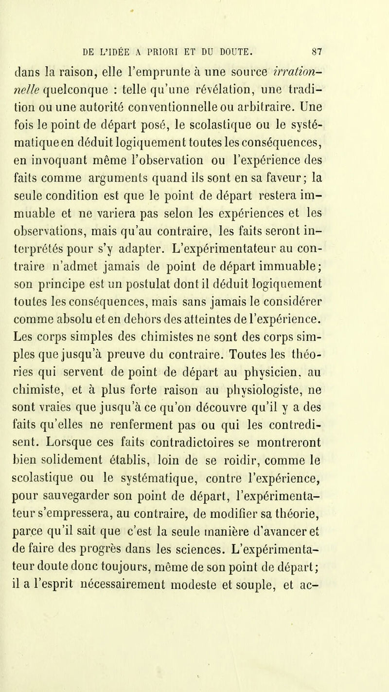 dans la raison, elle l'emprunte à une source irration- nelle (\nQ\coni\\\& : telle qu'une révélation, une tradi- tion ou une autorité conventionnelle ou arbitraire. Une fois le point de départ posé, le scolastique ou le systé- matique en déduit logiquement toutes les conséquences, en invoquant même l'observation ou l'expérience des faits comme arguments quand ils sont en sa faveur; la seule condition est que le point de départ restera im- muable et ne variera pas selon les expériences et les observations, mais qu'au contraire, les faits seront in- terprétés pour s'y adapter. L'expérimentateur au con- traire n'admet jamais de point de départ immuable; son principe est un postulat dont il déduit logiquement toutes les conséquences, mais sans jamais le considérer comme absolu et en dehors des atteintes de l'expérience. Les corps simples des chimistes ne sont des corps sim- ples que jusqu'à preuve du contraire. Toutes les théo- ries qui servent de point de départ au physicien, au chimiste, et à plus forte raison au physiologiste, ne sont vraies que jusqu'à ce qu'on découvre qu'il y a des faits qu'elles ne renferment pas ou qui les contredi- sent. Lorsque ces faits contradictoires se montreront bien solidement établis, loin de se roidir, comme le scolastique ou le systématique, contre l'expérience, pour sauvegarder son point de départ, l'expérimenta- teur s'empressera, au contraire, de modifier sa théorie, parce qu'il sait que c'est la seule manière d'avancer et de faire des progrès dans les sciences. L'expérimenta- teur doute donc toujours, même de son point de départ; il a l'esprit nécessairement modeste et souple, et ac-