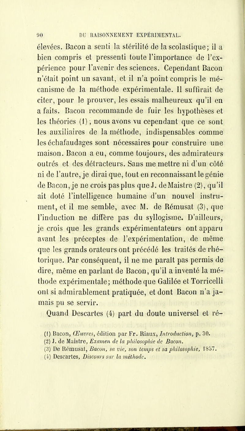 élevées. Bacon a senti la stérilité de la scolaslique; il a bien compris et pressenti toute l'importance de l'ex- périence pour l'avenir des sciences. Cependant Bacon n'était point un savant, et il n'a point compris le mé- canisme de la méthode expérimentale. Il suffirait de citer, pour le prouver, les essais malheureux qu'il en a faits. Bacon recommande de fuir les hypothèses et les théories (1), nous avons vu cependant que ce sont les auxiliaires de la méthode, indispensables comme les échafaudages sont nécessaires pour construire une maison. Bacon a eu, comme toujours, des admirateurs outrés et des détracteurs. Sans me mettre ni d'un côté ni de l'autre, je dirai que, tout en reconnaissant le génie de Bacon, je ne crois pas plus que J. deMaistre (2), qu'il ait doté l'intelligence humaine d'un nouvel instru- ment, et il me semble, avec M. de Rémusat (3), que l'induction ne diffère pas du syllogisme. D'ailleurs, je crois que les grands expérimentateurs ont apparu avant les préceptes de l'expérimentation, de même que les grands orateurs ont précédé les traités de rhé- torique. Par conséquent, il ne me paraît pas permis de dire, même en parlant de Bacon, qu'il a inventé la mé- thode expérimentale; méthode que Galilée etTorricelli ont si admirablement pratiquée, et dont Bacon n'a ja- mais pu se servir. Quand Descartes (4) part du doute universel et ré- (1) Bacon, Œuvres, édition par Fr. Riaux, Introduction, p. 30. (2) J. de Maistre, Examen de la philosophie de Bacon. (3) De Rémusat, Baco)t, sa vie, son temps et sa philosophie, 1857. (4) Descartes, Discours sur la méthode.