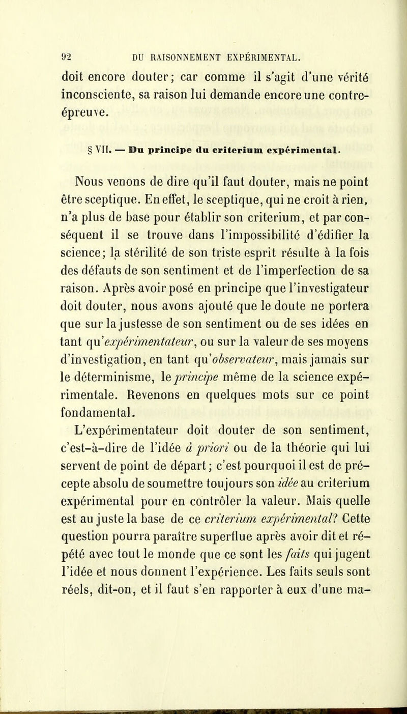 doit encore douter ; car comme il s'agit d'une vérité inconsciente, sa raison lui demande encore une contre- épreuve. § VII. — Du principe du criterinm expérimental. Nous venons de dire qu'il faut douter, mais ne point être sceptique. En effet, le sceptique, qui ne croit à rien, n'a plus de base pour établir son critérium, et par con- séquent il se trouve dans l'impossibilité d'édifier la science; la stérilité de son triste esprit résulte à la fois des défauts de son sentiment et de l'imperfection de sa raison. Après avoir posé en principe que l'investigateur doit douter, nous avons ajouté que le doute ne portera que sur la justesse de son sentiment ou de ses idées en tant (\vl expérimentateur^ ou sur la valeur de ses moyens d'investigation, en tant qu observateur, mais jamais sur le déterminisme, le, principe même de la science expé- rimentale. Revenons en quelques mots sur ce point fondamental. L'expérimentateur doit douter de son sentiment, c'est-à-dire de l'idée à priori ou de la théorie qui lui servent de point de départ ; c'est pourquoi il est de pré- cepte absolu de soumettre toujours son idée au critérium expérimental pour en contrôler la valeur. Mais quelle est au juste la base de ce critérium expérimental! Cette question pourra paraître superflue après avoir dit et ré- pété avec tout le monde que ce sont les faits qui jugent l'idée et nous donnent l'expérience. Les faits seuls sont réels, dit-on, et il faut s'en rapporter à eux d'une ma-