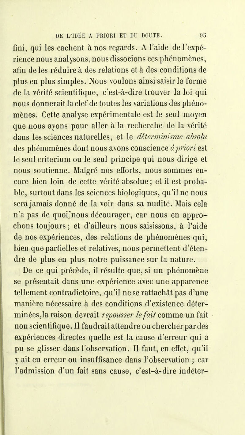 fini, qui les cachent à nos regards. A l'aide de l'expé- rience nous analysons, nous dissocions ces phénomènes, afin de les réduire à des relations et à des conditions de plus en plus simples. Nous voulons ainsi saisir la forme de la vérité scientifique, c'est-à-dire trouver la loi qui nous donnerait la clef de toutes les variations des phéno- mènes. Cette analyse expérimentale est le seul moyen que nous ayons pour aller à la recherche de la vérité dans les sciences naturelles, et le déterminisme absolu des phénomènes dont nous avons conscience à priori est le seul critérium ou le seul principe qui nous dirige et nous soutienne. Malgré nos efforts, nous sommes en- core bien loin de cette vérité absolue ; et il est proba- ble, surtout dans les sciences biologiques, qu'il ne nous sera jamais donné de la voir dans sa nudité. Mais cela n'a pas de quoi]nous décourager, car nous en appro- chons toujours ; et d'ailleurs nous saisissons, à l'aide de nos expériences, des relations de phénomènes qui, bien que partielles et relatives, nous permettent d'éten- dre de plus en plus notre puissance sur la nature. De ce qui précède, il résulte que, si un phénomène se présentait dans une expérience avec une apparence tellement contradictoire, qu'il ne se rattachât pas d'une manière nécessaire à des conditions d'existence déter- minées,la raison devrait repousser le fait comme un fait non scientifique. Il faudraitattendre ou chercher par des expériences directes quelle est la cause d'erreur qui a pu se glisser dans l'observation. Il faut, en effet, qu'il y ait eu erreur ou insuffisance dans l'observation ; car l'admission d'un fait sans cause, c'est-à-dire indéter-