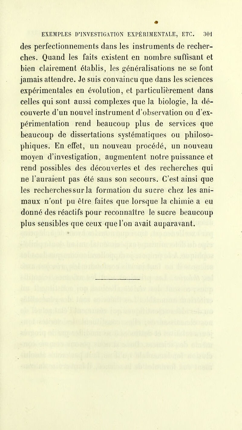 des perfectionnements dans les instruments de recher- ches. Quand les faits existent en nombre suffisant et bien clairement établis, les généralisations ne se font jamais attendre. Je suis convaincu que dans les sciences expérimentales en évolution, et particulièrement dans celles qui sont aussi complexes que la biologie, la dé- couverte d'un nouvel instrument d'observation ou d'ex- périmentation rend beaucoup plus de services que beaucoup de dissertations systématiques ou philoso- phiques. En effet, un nouveau procédé, un nouveau moyen d'investigation, augmentent notre puissance et rend possibles des découvertes et des recherches qui ne l'auraient pas été sans son secours. C'est ainsi que les recherches sur la formation du sucre chez les ani- maux n'ont pu être faites que lorsque la chimie a eu donné des réactifs pour reconnaître le sucre beaucoup plus sensibles que ceux que l'on avait auparavant.