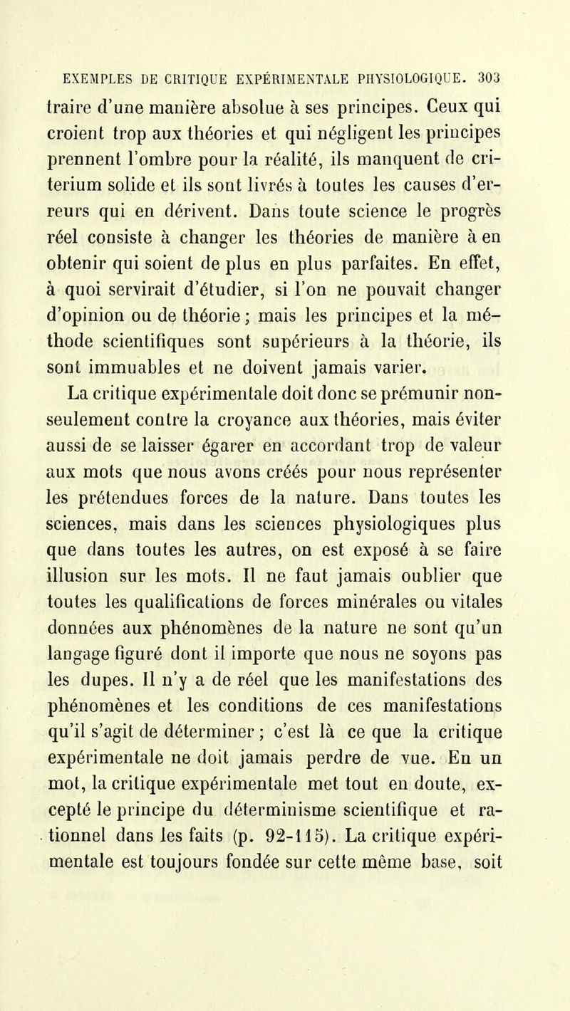 traire d'une manière absolue à ses principes. Ceux qui croient trop aux théories et qui négligent les principes prennent l'ombre pour la réalité, ils manquent de cri- térium solide et ils sont livrés à toutes les causes d'er- reurs qui en dérivent. Dans toute science le progrès réel consiste à changer les théories de manière à en obtenir qui soient de plus en plus parfaites. En effet, à quoi servirait d'étudier, si l'on ne pouvait changer d'opinion ou de théorie ; mais les principes et la mé- thode scientifiques sont supérieurs à la théorie, ils sont immuables et ne doivent jamais varier. La critique expérimentale doit donc se prémunir non- seulement contre la croyance aux théories, mais éviter aussi de se laisser égarer en accordant trop de valeur aux mots que nous avons créés pour nous représenter les prétendues forces de la nature. Dans toutes les sciences, mais dans les sciences physiologiques plus que dans toutes les autres, on est exposé à se faire illusion sur les mots. Il ne faut jamais oublier que toutes les qualifications de forces minérales ou vitales données aux phénomènes de la nature ne sont qu'un langage figuré dont il importe que nous ne soyons pas les dupes. Il n'y a de réel que les manifestations des phénomènes et les conditions de ces manifestations qu'il s'agit de déterminer ; c'est là ce que la critique expérimentale ne doit jamais perdre de vue. En un mot, la critique expérimentale met tout en doute, ex- cepté le principe du déterminisme scientifique et ra- tionnel dans les faits (p. 92-115). La critique expéri- mentale est toujours fondée sur cette même base, soit