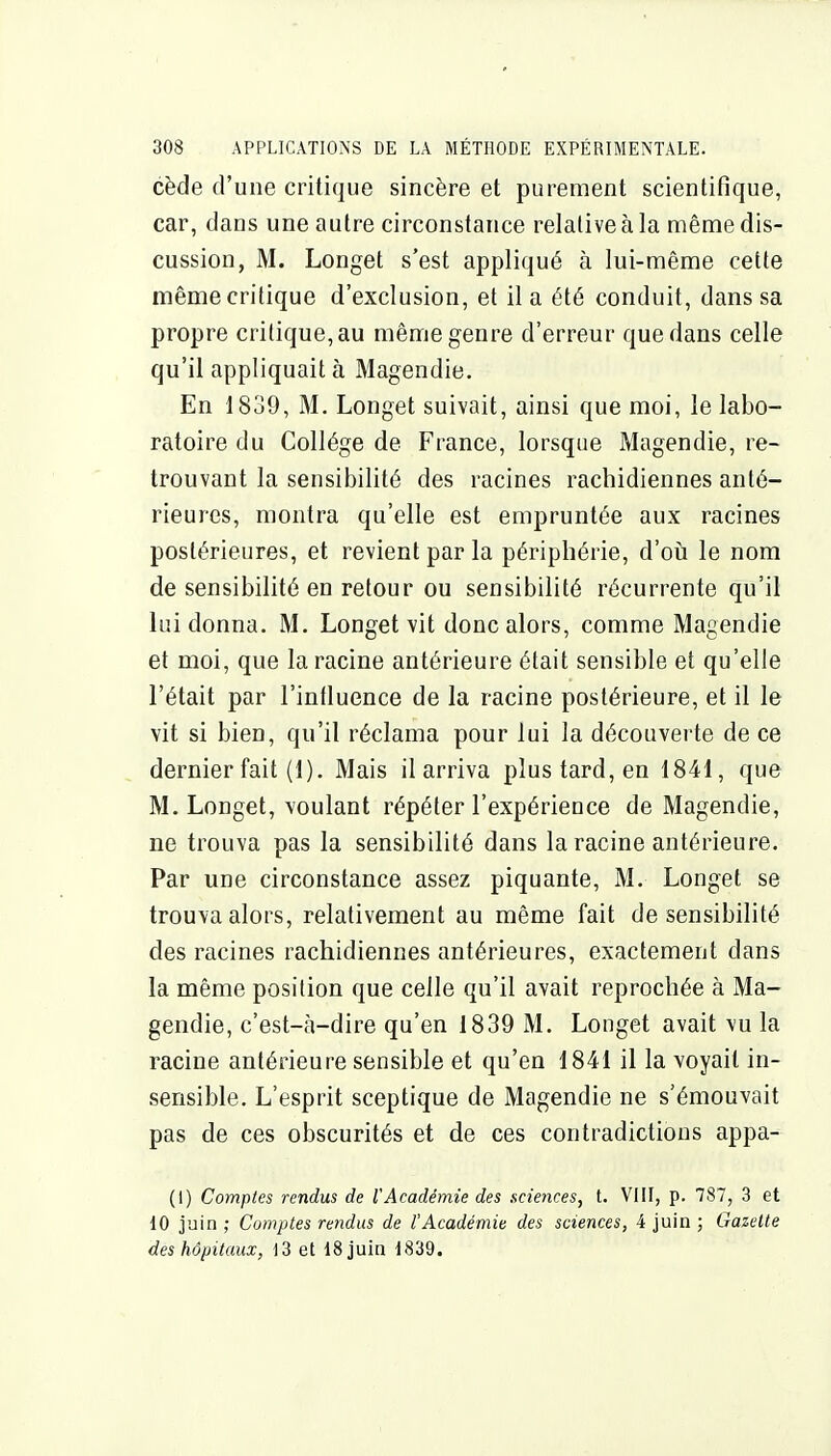 cède d'une critique sincère et purement scientifique, car, dans une autre circonstance relative à la même dis- cussion, M. Longet s'est appliqué à lui-même cette même critique d'exclusion, et il a été conduit, dans sa propre critique, au même genre d'erreur que dans celle qu'il appliquait à Magendie. En 1839, M. Longet suivait, ainsi que moi, le labo- ratoire du Collège de France, lorsque Magendie, re- trouvant la sensibilité des racines rachidiennes anté- rieures, montra qu'elle est empruntée aux racines postérieures, et revient par la périphérie, d'oîi le nom de sensibilité en retour ou sensibilité récurrente qu'il lui donna. M. Longet vit donc alors, comme Magendie et moi, que la racine antérieure était sensible et qu'elle l'était par l'intluence de la racine postérieure, et il le vit si bien, qu'il réclama pour lui la découverte de ce dernier fait (1). Mais il arriva plus tard, en 1841, que M. Longet, voulant répéter l'expérience de Magendie, ne trouva pas la sensibilité dans la racine antérieure. Par une circonstance assez piquante, M. Longet se trouva alors, relativement au même fait de sensibilité des racines rachidiennes antérieures, exactement dans la même position que celle qu'il avait reprochée à Ma- gendie, c'est-à-dire qu'en 1839 M. Longet avait vu la racine antérieure sensible et qu'en 1841 il la voyait in- sensible. L'esprit sceptique de Magendie ne s'émouvait pas de ces obscurités et de ces contradictions appa- (I) Comptes rendus de VAcadémie des scietices, t. VIII, p. 787, 3 et 10 juin ; Comptes rendus de l'Académie des sciences, 4 juin ; Gazette des hôpitaux, i3 et ISjuia 1839.