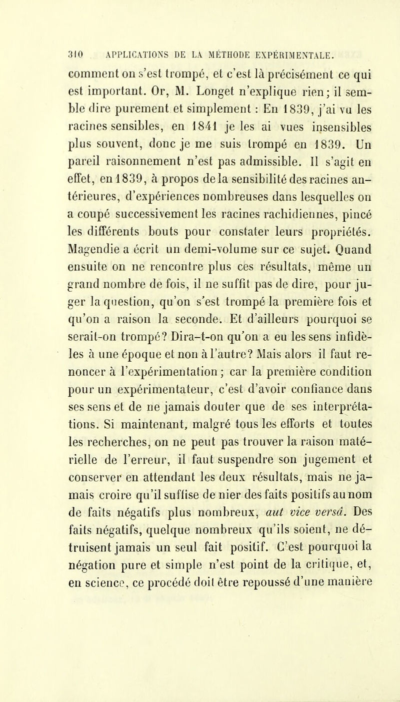 comment on s'est trompé, et c'est là précisément ce qui est important. Or, M. Longet n'explique rien; il sem- ble dire purement et simplement : En 1839, j'ai vu les racines sensibles, en 1841 je les ai vues insensibles plus souvent, donc je me suis trompé en 1839. Un pareil raisonnement n'est pas admissible. Il s'agit en effet, en 1839, à propos delà sensibilité des racines an- térieures, d'expériences nombreuses dans lesquelles on a coupé successivement les racines rachidiennes, pincé les différents bouts pour constater leurs propriétés. Magendie a écrit un demi-volume sur ce sujet. Quand ensuite on ne rencontre plus ces résultats, même un grand nombre de fois, il ne suffît pas de dire, pour ju- ger la question, qu'on s'est trompé la première fois et qu'on a raison la seconde. Et d'ailleurs pourquoi se serait-on trompé? Dira-t-on qu'on a eu les sens infidè- les à une époque et non à l'autre? Mais alors il faut re- noncer à l'expérimentation ; car la première condition pour un expérimentateur, c'est d'avoir confiance dans ses sens et de ne jamais douter que de ses interpréta- tions. Si maintenant, malgré tous les efforts et toutes les recberches, on ne peut pas trouver la raison maté- rielle de l'erreur, il faut suspendre son jugement et conserver en attendant les deux résultats, mais ne ja- mais croire qu'il suffise de nier des faits positifs au nom de faits négatifs plus nombreux, aut vice versa. Des faits négatifs, quelque nombreux qu'ils soient, ne dé- truisent jamais un seul fait positif. C'est pourquoi la négation pure et simple n'est point de la critique, et, en science, ce procédé doit être repoussé d'une mauière