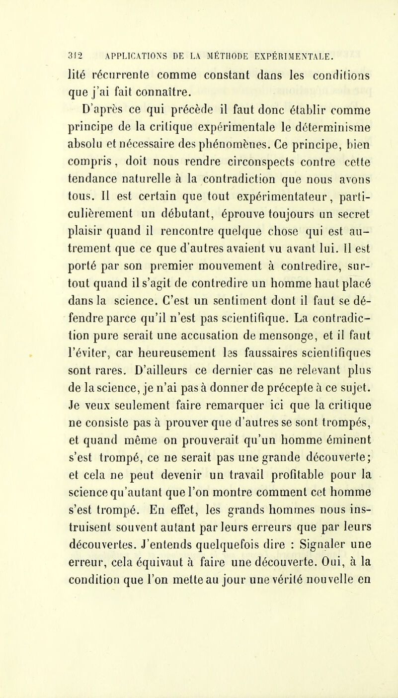 lité récurrente comme constant dans les conditions que j'ai fait connaître. D'après ce qui précède il faut donc établir comme principe de la critique expérimentale le déterminisme absolu et nécessaire des pbénomènes. Ce principe, bien compris, doit nous rendre circonspects contre cette tendance naturelle à la contradiction que nous avons tous. Il est certain que tout expérimentateur, parti- culièrement un débutant, éprouve toujours un secret plaisir quand il rencontre quelque chose qui est au- trement que ce que d'autres avaient vu avant lui. Il est porté par son premier mouvement à contredire, sur- tout quand il s'agit de contredire un homme haut placé dans la science. C'est un sentiment dont il faut se dé- fendre parce qu'il n'est pas scientifique. La contradic- tion pure serait une accusation de mensonge, et il faut l'éviter, car heureusement las faussaires scientifiques sont rares. D'ailleurs ce dernier cas ne relevant plus de la science, je n'ai pas à donner de précepte à ce sujet. Je veux seulement faire remarquer ici que la critique ne consiste pas à prouver que d'autres se sont trompés, et quand même on prouverait qu'un homme éminent s'est trompé, ce ne serait pas une grande découverte; et cela ne peut devenir un travail profitable pour la science qu'autant que l'on montre comment cet homme s'est trompé. En effet, les grands hommes nous ins- truisent souvent autant parleurs erreurs que par leurs découvertes. J'entends quelquefois dire : Signaler une erreur, cela équivaut à faire une découverte. Oui, à la condition que l'on mette au jour une vérité nouvelle en