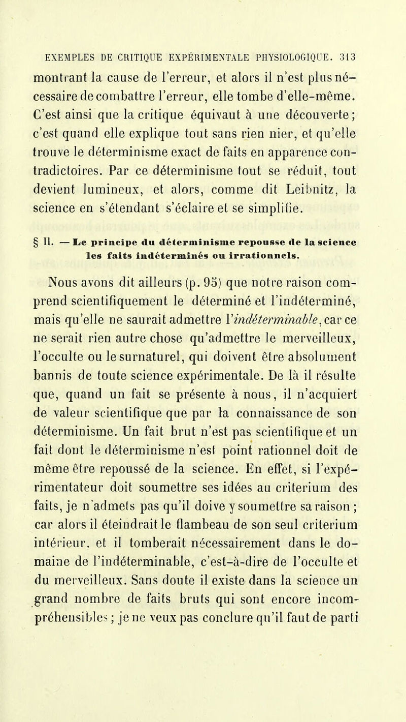 montrant la cause de l'erreur, et alors il n'est plus né- cessaire de combattre l'erreur, elle tombe d'elle-même. C'est ainsi que la critique équivaut à une découverte; c'est quand elle explique tout sans rien nier, et qu'elle trouve le déterminisme exact de faits en apparence con- tradictoires. Par ce déterminisme tout se réduit, tout devient lumineux, et alors, comme dit Leibnitz, la science en s'étendant s'éclaire et se simplitie. § II. — lie principe du déterminisme reponsse de la science les faits indéterminés ou irrationnels. Nous avons dit ailleurs (p. 95) que notre raison com- prend scientifiquement le déterminé et l'indéterminé, mais qu'elle ne saurait admettre Y indéterminable ,cd.v ce, ne serait rien autre chose qu'admettre le merveilleux, l'occulte ou le surnaturel, qui doivent être absolument bannis de toute science expérimentale. De là il résulte que, quand un fait se présente à nous, il n'acquiert de valeur scientifique que par la connaissance de son déterminisme. Un fait brut n'est pas scientifique et un fait dont le déterminisme n'est point rationnel doit de même être repoussé de la science. En effet, si l'expé- rimentateur doit soumettre ses idées au critérium des faits, je n'admets pas qu'il doive y soumettre sa raison ; car alors il éteindrait le flambeau de son seul critérium intérieur, et il tomberait nécessairement dans le do- maine de l'indéterminable, c'est-à-dire de l'occulte et du merveilleux. Sans doute il existe dans la science un grand nombre de faits bruts qui sont encore incom- préhensibles ; je ne veux pas conclure qu'il faut de parti