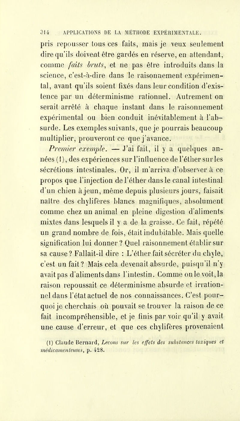 pris repousser tous ces faits, mais je veux seulement dire qu'ils doivent être gardés en réserve, en attendant, comme faits bruts, et ne pas être introduits dans la science, c'est-à-dire dans le raisonnement expérimen- tal, avant qu'ils soient fixés dans leur condition d'exis- tence par un déterminisme rationnel. Autrement on serait arrêté à chaque instant dans le raisonnement expérimental ou bien conduit inévitablement à l'ab- surde. Les exemples suivants, que je pourrais beaucoup multiplier, prouvei'ont ce que j'avance. Premier exemple. — J'ai fait, il y a quelques an- nées (I), des expériences sur l'influence de l'éther sur les sécrétions intestinales. Or, il m'arriva d'observer à ce propos que l'injection de l'éther dans le canal intestinal d'un chien à jeun, même depuis plusieurs jours, faisait naître des cliylifères blancs magnifiques, absolument comme chez un animal en pleine digestion d'aliments mixtes dans lesquels il y a de la graisse. Ce fait, répété un grand nombre de fois, était indubitable. Mais quelle signification lui donner ? Quel raisonnement établir sur sa cause ? Fallait-il dire : L'éther fait sécréter du chyle, c'est un fait? Mais cela devenait absurde, puisqu'il n'y avaitpas d'aliments dans l'intestin. Comme onlevoit,la raison repoussait ce déterminisme absurde et irration- nel dans l'état actuel de nos connaissances. C'est pour- quoi je cherchais oii pouvait se trouver la raison de ce fait incompréhensible, et je finis par voir qu'il y avait une cause d'erreur, et que ces chylifères provenaient (1) Claude Bernard, Leçons sur les effets des substances toxiques et médicamenteuses, p. 428.