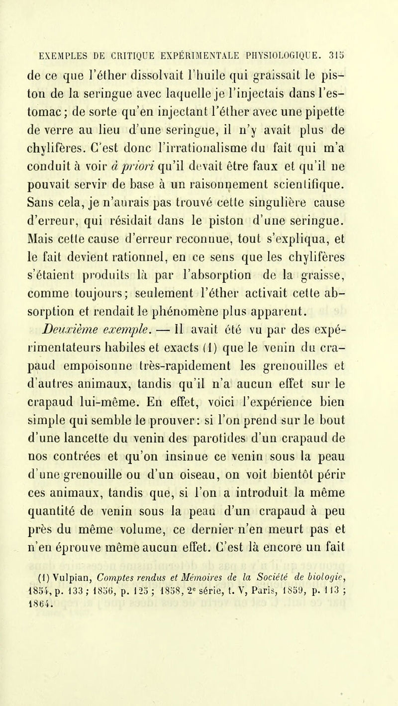 de ce que l'éther dissolvait l'huile qui graissait le pis- ton de la seringue avec laquelle je l'injectais dans l'es- tomac; de sorte qu'en injectant l'éther avec une pipette de verre au lieu d'une seringue, il n'y avait plus de chylifères. C'est donc l'irratioiialisuae du fait qui m'a conduit à voir à priori qu'il devait être faux et qu'il ne pouvait servir de base à un raisonnement scientifique. Sans cela, je n'aurais pas trouvé cette singulière cause d'erreur, qui résidait dans le piston d'une seringue. Mais cette cause d'erreur reconnue, tout s'expliqua, et le fait devient rationnel, en ce sens que les chylifères s'étaient produits là par l'absorption de la graisse, comme toujours; seulement l'éther activait cette ab- sorption et rendait le phénomène plus apparent. Deuxième exemple. — 11 avait été vu par des expé- rimentateurs habiles et exacts (1) que le venin du cra- paud empoisonne très-rapidement les grenouilles et d'autres animaux, tandis qu'il n'a aucun effet sur le crapaud lui-même. En effet, voici l'expérience bien simple qui semble le prouver: si l'on prend sur le bout d'une lancette du venin des parotides d'un crapaud de nos contrées et qu'on insinue ce venin sous la peau d'une grenouille ou d'un oiseau, on voit bientôt périr ces animaux, tandis que, si l'on a introduit la même quantité de venin sous la peau d'un crapaud à peu près du même volume, ce dernier n'en meurt pas et n'en éprouve même aucun effet. C'est là encore un fait (l)VuIpian, Comptes rendus et Mémoires de la Société de biologie, 1854, p. 133 ; 1836, p. 123 ; 1858, 2^ série, t. V, Paris, 1S5'J, p. 113 ; 1864.