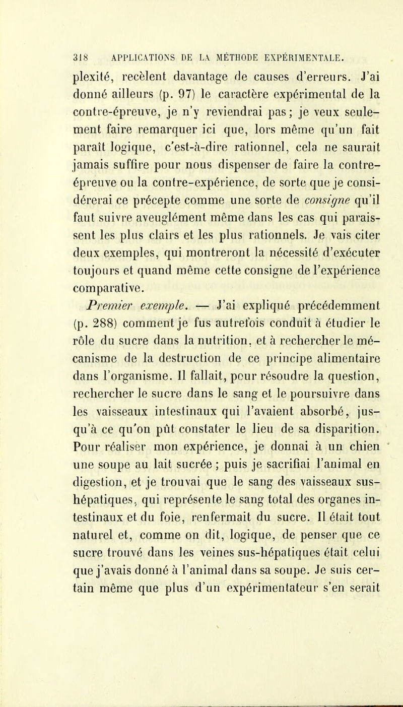 plexité, recèlent davantage de causes d'erreurs. J'ai donné ailleurs (p. 97) le caractère expérimental de la contre-épreuve, je n'y reviendrai pas ; je veux seule- ment faire remarquer ici que, lors même qu'un fait paraît logique, c'est-à-dire rationnel, cela ne saurait jamais suffire pour nous dispenser de faire la contre- épreuve ou la contre-expérience, de sorte que je consi- dérerai ce précepte comme une sorte de consigne qu'il faut suivre aveuglément même dans les cas qui parais- sent les plus clairs et les plus rationnels. Je vais citer deux exemples, qui montreront la nécessité d'exécuter toujours et quand même cette consigne de l'expérience comparative. Premier exemple. — J'ai expliqué précédemment (p. 288) comment je fus autrefois conduit à étudier le rôle du sucre dans la nutrition, et à rechercher le mé- canisme de la destruction de ce principe alimentaire dans l'organisme. Il fallait, pour résoudre la question, rechercher le sucre dans le sang et le poursuivre dans les vaisseaux intestinaux qui l'avaient absorbé, jus- qu'à ce qu'on pût constater le lieu de sa disparition. Pour réaliser mon expérience, je donnai à un chien une soupe au lait sucrée ; puis je sacrifiai l'animal en digestion, et je trouvai que le sang des vaisseaux sus- hépatiques, qui représente le sang total des organes in- testinaux et du foie, renfermait du sucre. Il était tout naturel et, comme on dit, logique, de penser que ce sucre trouvé dans les veines sus-hépatiques était celui que j'avais donné à l'animal dans sa soupe. Je suis cer- tain même que plus d'un expérimentateur s'en serait