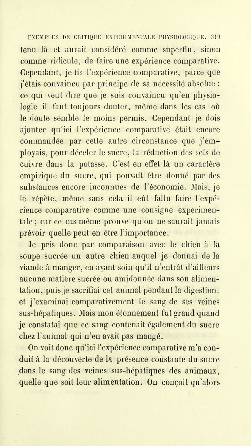 tenu là et aurait considéré comme superflu, sinon comme ridicule, de faire une expérience comparative. Cependant, je fis l'expérience comparative, parce que j'étais convaincu par principe de sa nécessité absolue : ce qui veut dire que je suis convaincu qu'en physio- logie il faut toujours douter, même dans les cas où le doute semble le moins permis. Cependant je dois ajouter qu'ici l'expérience comparative était encore commandée par cette autre circonstance que j'em- ployais, pour déceler le sucre, la réduction des sels de cui\re dans la potasse. C'est en effet là un caractère empirique du sucre, qui pouvait être donné par des substances encore inconnues de l'économie. Mais, je le répète, même sans cela il eût fallu faire l'expé* rience comparative comme une consigne expérimen- tale; car ce cas même prouve qu'on ne saurait jamais prévoir quelle peut en être l'importance. Je pris donc par comparaison avec le chien à la soupe sucrée un autre chien auquel je donnai de la viande à manger, en ayant soin qu'il n'entrât d'ailleurs aucune matière sucrée ou amidonnée dans son alimen- tation, puis je sacrifiai cet animal pendant la digestion, et j'examinai comparativement le sang de ses veines sus-hépatiques. Mais mou étonnemeut fut grand quand je constatai que ce sang contenait également du sucre chez l'animal qui n'en avait pas mangé. On voit donc qu'ici l'expérience comparative m'a con- duit à la découverte de la présence constante du sucre dans le sang des veines sus-hépatiques des animaux, quelle que soit leur alimentation. On conçoit qu'alors