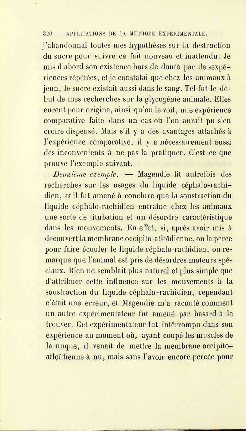 j'abandonnai toutes mes hypothèses sur la deslruction du sucre pour suivre ce fait nouveau et inattendu. Je mis d'abord son existence hors de doute par de sexpé- riences répétées, et je constatai que chez les animaux à jeun, le sucre existait aussi dans le sang. Tel fut le dé- but de mes recherches sur la glycogénie animale. Elles eurent pour origine, ainsi qu'on le voit, une expérience comparative faite dans un cas oti l'on aurait pu s'en croire dispensé. Mais s'il y a des avantages attachés à l'expérience comparative, il y a nécessairement aussi des inconvénients à ne pas la pratiquer. C'est ce que prouve l'exemple suivant. Deuxième exemple. — Magendie fit autrefois des recherches sur les usages du liquide céphalo-rachi- dien, et il fut amené à conclure que la soustraction du liquide céphalo-rachidien entraîne chez les animaux une sorte de titubalion et un désordre caractéristique dans les mouvements. En effet, si, après avoir mis à découvert la membrane occipito-atloïdienne, on la perce pour faire écouler le liquide céphalo-rachidien, on re- marque que l'animal est pris de désordres moteurs spé- ciaux. Rien ne semblait plus naturel et plus simple que d'attribuer cette influence sur les mouvements à la soustraction du liquide céphalo-rachidien, cependant c'était une erreur, et Magendie m'a raconté comment un autre expérimentateur fut amené par hasard à le trouver. Cet expérimentateur fut interrompu dans son expérience au moment oii, ayant coupé les muscles de la nuque, il venait de mettre la membrane occipito- atloïdienne à nu, mais sans l'avoir encore percée pour