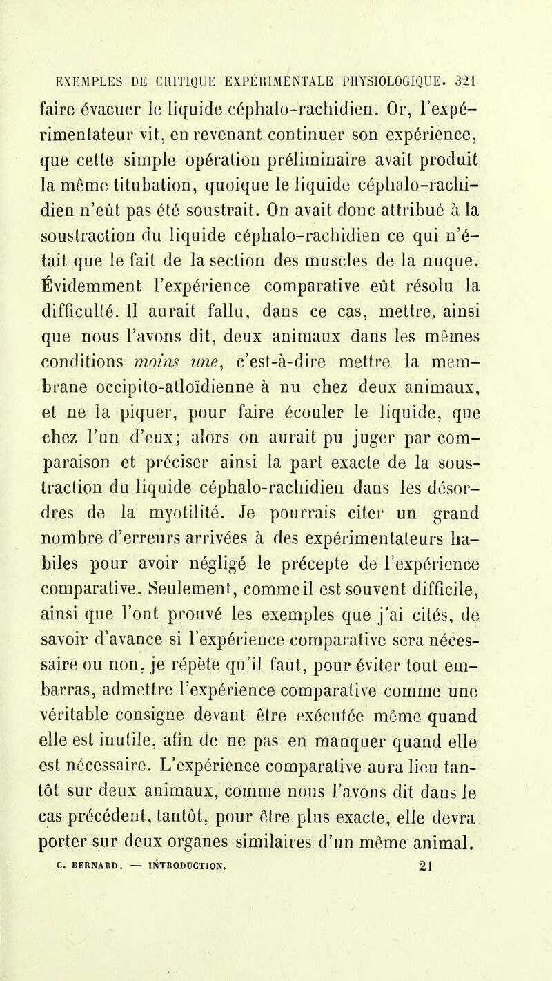 faire évacuer le liquide céphalo-rachidien. Or, l'expé- rimentateur vit, en revenant continuer son expérience, que cette simple opération préliminaire avait produit la même titubation, quoique le liquide céphalo-rachi- dien n'eût pas été soustrait. On avait donc attribué à la soustraction du liquide céplialo-racbidien ce qui n'é- tait que le fait de la section des muscles de la nuque. Évidemment l'expérience comparative eût résolu la difficulté. Il aurait fallu, dans ce cas, mettre, ainsi que nous l'avons dit, deux animaux dans les mêmes conditions ynoins une, c'est-à-dire mettre la mem- brane occipito-alloïdienne à nu chez deux animaux, et ne la piquer, pour faire écouler le liquide, que chez l'un d'eux; alors on aurait pu juger par com- paraison et préciser ainsi la part exacte de la sous- traction du liquide céphalo-rachidien dans les désor- dres de la myotilité. Je pourrais citer un grand nombre d'erreurs arrivées à des expérimentateurs ha- biles pour avoir négligé le précepte de l'expérience comparative. Seulement, commeil est souvent difficile, ainsi que l'ont prouvé les exemples que j'ai cités, de savoir d'avance si l'expérience comparative sera néces- saire ou non, je répète qu'il faut, pour éviter tout em- barras, admettre l'expérience comparative comme une véritable consigne devant être exécutée même quand elle est inutile, afin de ne pas en manquer quand elle est nécessaire. L'expérience comparative aura lieu tan- tôt sur deux animaux, comme nous l'avons dit dans le cas précédent, tantôt, pour être plus exacte, elle devra porter sur deux organes similaires d'un même animal. C. BERNARD. — INTRODUCTION. 21