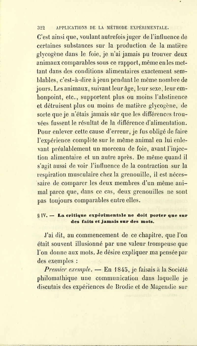 C'est ainsi que, voulant autrefois juger de l'influence de certaines substances sur la production de la matière glycogène dans le foie, je n'ai jamais pu trouver deux animaux comparables sous ce rapport, même en les met- tant dans des conditions alimentaires exactement sem- blables, c'est-à-dire à jeun pendant le même nombre de jours. Les animaux, suivant leur âge, leur sexe, leur em- bonpoint, etc., supportent plus ou moins l'abstinence et détruisent plus ou moins de matière glycogène, de sorte que je n'étais jamais sûr que les différences trou- vées fussent le résultat de la différence d'alimentation. Pour enlever cette cause d'erreur, je fus obligé de faire l'expérience complète sur le même animal en lui enle- vant préalablement un morceau de foie, avant l'injec- tion alimentaire et un autre après. De même quand il s'agit aussi de voir l'influence de la contraction sur la respiration musculaire chez la grenouille, il est néces- saire de comparer les deux membres d'un même ani- mal parce que, dans ce cas, deux grenouilles ne sont pas toujours comparables entre elles. § IV. — lia critique expérimentale ne doit porter que snr des faits et jamais sur des mots. J'ai dit, au commencement de ce chapitre, que l'on était souvent illusionné par une valeur trompeuse que l'on donne aux mots. Je désire expliquer ma pensée par des exemples : Premier exemple. — En 1845, je faisais à la Société pliilomathique une communication dans laquelle je discutais des expériences de Brodie et de Magendie sur