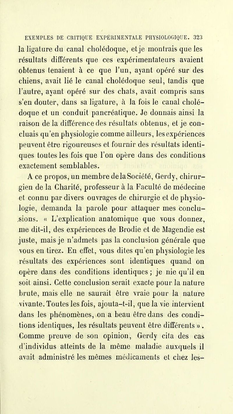 la ligature du canal cholédoque, et je montrais que les résultats différents que ces expérimentateurs avaient obtenus tenaient à ce que l'un, ayant opéré sur des chiens, avait lié le canal cholédoque seul, tandis que l'autre, ayant opéré sur des chats, avait compris sans s'en douter, dans sa ligature, à la fois le canal cholé- doque et un conduit pancréatique. Je donnais ainsi la raison de la différence des résultats obtenus, et je con- cluais qu'en physiologie comme ailleurs, les expériences peuvent être rigoureuses et fournir des résultats identi- ques toutes les fois que l'on opère dans des conditions exactement semblables. A ce propos, un membre delà Société, Gerdy, chirur- gien de la Charité, professeur à la Faculté de médecine et connu par divers ouvrages de chirurgie et de physio- logie, demanda la parole pour attaquer mes conclu- ,sions. « L'explication anatomique que vous donnez, me dit-il, des expériences de Brodie et de Magendie est juste, mais je n'admets pas la conclusion générale que vous en tirez. En effet, vous dites qu'en physiologie les résultats des expériences sont identiques quand on opère dans des conditions identiques ; je nie qu'il en soit ainsi. Cette conclusion serait exacte pour la nature brute, mais elle ne saurait être vraie pour la nature vivante. Toutes les fois, ajouta-t-il, que la vie intervient dans les phénomènes, on a beau être dans des condi- tions identiques, les résultats peuvent être différents » . Comme preuve de son opinion, Gerdy cita des cas d'individus atteints de la même maladie auxquels il avait administré les mêmes médicaments et chez les-