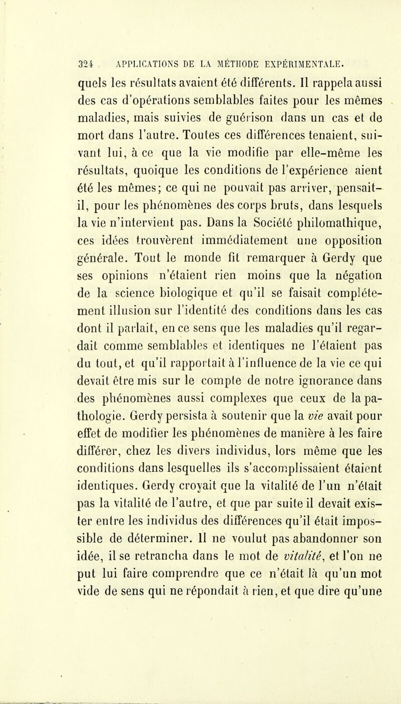 quels les résultats avaient été différents. Il rappela aussi des cas d'opérations semblables faites pour les mêmes maladies, mais suivies de guérison dans un cas et de mort dans l'autre. Toutes ces différences tenaient, sui- vant lui, à ce que la vie modifie par elle-même les résultats, quoique les conditions de l'expérience aient été les mêmes; ce qui ne pouvait pas arriver, pensait- il, pour les phénomènes des corps bruts, dans lesquels la vie n'intervient pas. Dans la Société pliilomathique, ces idées trouvèrent immédiatement une opposition générale. Tout le monde fit remarquer à Gerdy que ses opinions n'étaient rien moins que la négation de la science biologique et qu'il se faisait complète- ment illusion sur l'identité des conditions dans les cas dont il parlait, en ce sens que les maladies qu'il regar- dait comme semblables et identiques ne l'étaient pas du tout, et qu'il rapportait à l'influence de la vie ce qui devait être mis sur le compte de notre ignorance dans des phénomènes aussi complexes que ceux de la pa- thologie. Gerdy persista à soutenir que la vie avait pour effet de modifier les phénomènes de manière à les faire différer, chez les divers individus, lors même que les conditions dans lesquelles ils s'accomplissaient étaient identiques. Gerdy croyait que la vitalité de l'un n'était pas la vitalité de l'autre, et que par suite il devait exis- ter entre les individus des différences qu'il était impos- sible de déterminer. 11 ne voulut pas abandonner son idée, il se retrancha dans le mot de vitalité, et l'on ne put lui faire comprendre que ce n'était là qu'un mot vide de sens qui ne répondait à rien, et que dire qu'une