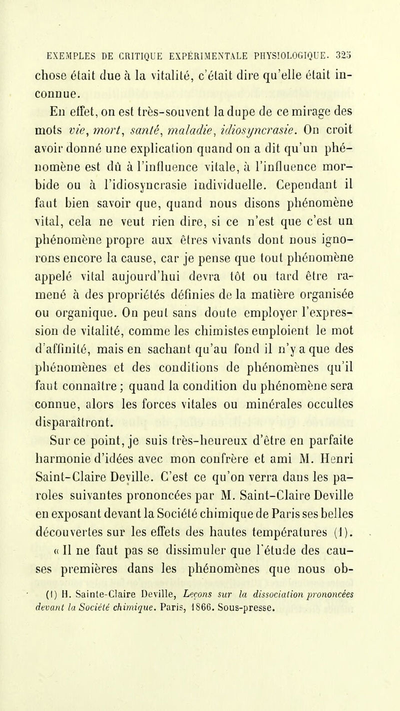 chose était due à la vitalité, c'était dire qu'elle était in- connue. En elFet, on est très-souvent la dupe de ce mirage des mots vie, mort, santé, maladie, idiosyncrasie. On croit avoir donné une explication quand on a dit qu'un phé- nomène est dû à l'influence vitale, à l'influence mor- bide ou à l'idiosyncrasie individuelle. Cependant il faut bien savoir que, quand nous disons phénomène \ital, cela ne veut rien dire, si ce n'est que c'est un phénomène propre aux êtres vivants dont nous igno- rons encore la cause, car je pense que tout phénomène appelé vital aujourd'hui devra tôt ou tard être ra- mené à des propriétés définies de la matière organisée ou organique. On peut sans doute employer l'expres- sion de vitalité, comme les chimistes emploient le mot d'affinité, mais en sachant qu'au fond il n'y a que des phénomènes et des conditions de phénomènes qu'il faut connaître ; quand la condition du phénomène sera connue, alors les forces vitales ou minérales occultes disparaîtront. Sur ce point, je suis très-heureux d'être en parfaite harmonie d'idées avec mon confrère et ami M. Henri Saint-Claire Deyille. C'est ce qu'on verra dans les pa- roles suivantes prononcées par M. Saint-Claire Deville en exposant devant la Société chimique de Paris ses belles découvertes sur les effets des hautes températures (1). « Il ne faut pas se dissimuler que l étude des cau- ses premières dans les phénomènes que nous ob- (I) H. Sainte-Claire Deville, Leçons sur la dissociation prononcées devant la Société chimique. Paris, 1866. Sous-presse.