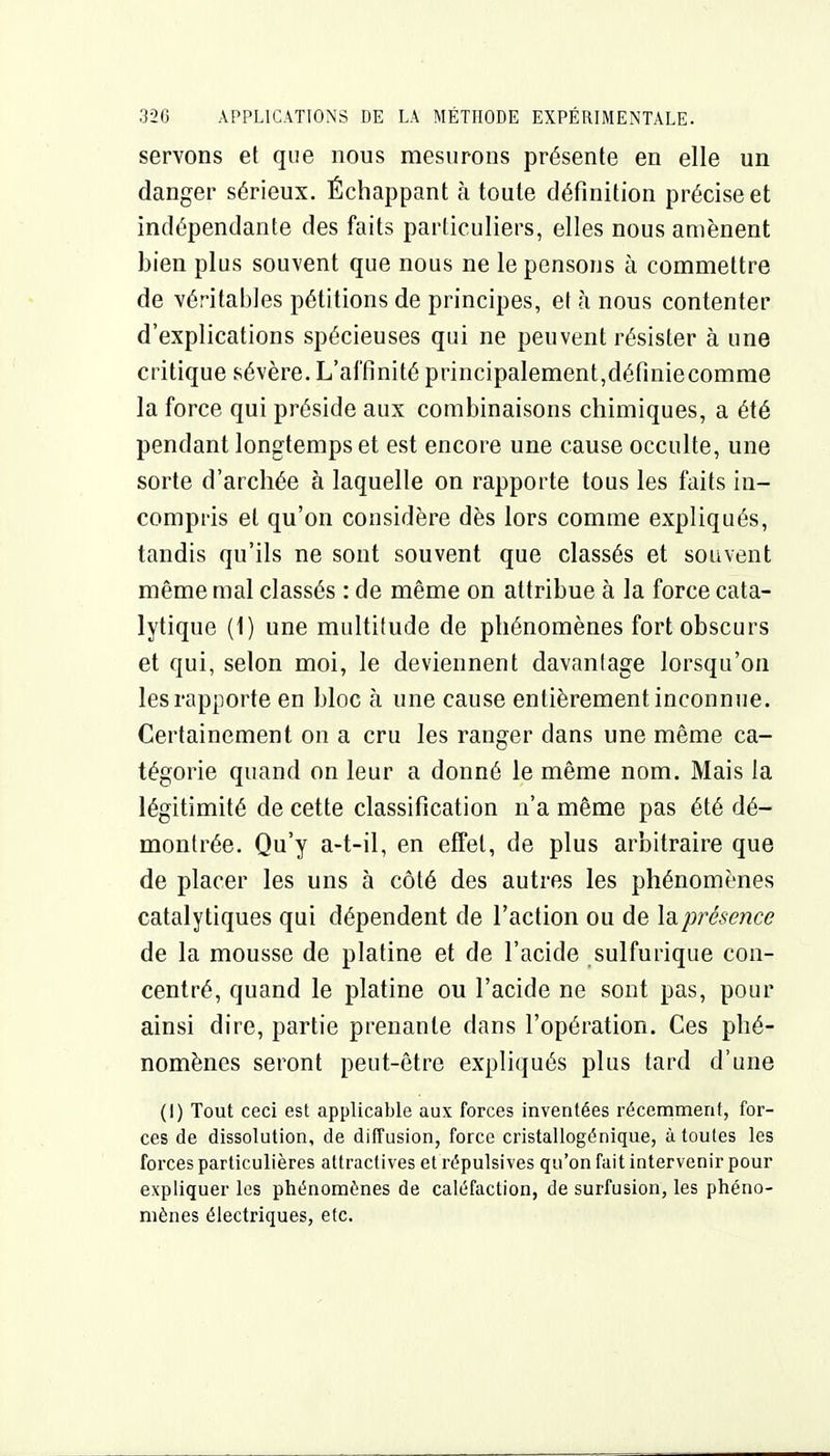 servons et que nous mesurons présente en elle un danger sérieux. Échappant à toute définition précise et indépendante des faits particuliers, elles nous amènent bien plus souvent que nous ne le pensons à commettre de véritables pétitions de principes, et h nous contenter d'explications spécieuses qui ne peuvent résister à une critique sévère. L'affinité principalement,définiecomme la force qui préside aux combinaisons chimiques, a été pendant longtemps et est encore une cause occulte, une sorte d'arcliée à laquelle on rapporte tous les faits in- compris et qu'on considère dès lors comme expliqués, tandis qu'ils ne sont souvent que classés et souvent même mal classés : de même on attribue à la force cata- lytique (1) une multitude de phénomènes fort obscurs et qui, selon moi, le deviennent davantage lorsqu'on les rapporte en bloc à une cause entièrement inconnue. Certainement on a cru les ranger dans une même ca- tégorie quand on leur a donné le même nom. Mais la légitimité de cette classification n'a même pas été dé- montrée. Qu'y a-t-il, en effet, de plus arbitraire que de placer les uns à côté des autres les phénomènes catalytiques qui dépendent de l'action ou de la présence de la mousse de platine et de l'acide sulfurique con- centré, quand le platine ou l'acide ne sont pas, pour ainsi dire, partie prenante dans l'opération. Ces phé- nomènes seront peut-être expliqués plus tard d'une (I) Tout ceci est applicable aux forces inventées récemment, for- ces de dissolution, de diffusion, force cristallogénique, à toutes les forces particulières attractives et répulsives qu'on fait intervenir pour expliquer les phénomènes de caléfaction, de surfusion, les phéno- mènes électriques, etc.