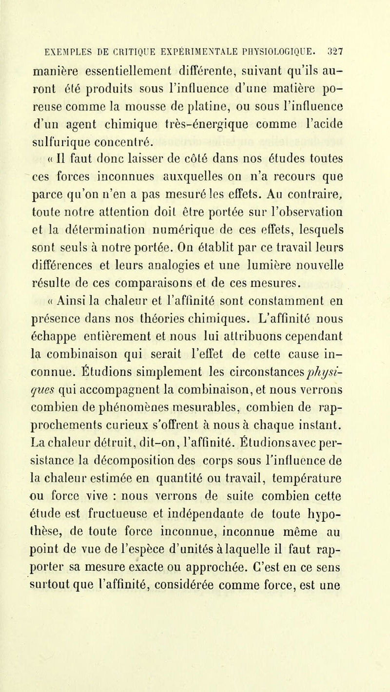 manière essentiellement différente, suivant qu'ils au- ront été produits sous l'influence d'une matière po- reuse comme la mousse de platine, ou sous l'influence d'un agent chimique très-énergique comme l'acide sulf'urique concentré. « Il faut donc laisser de côté dans nos études toutes ces forces inconnues auxquelles on n'a recours que parce qu'on n'en a pas mesuré les effets. Au contraire, toute notre attention doit être portée sur l'observation et la détermination numérique de ces effets, lesquels sont seuls à notre portée. On établit par ce travail leurs différences et leurs analogies et une lumière nouvelle résulte de ces comparaisons et de ces mesures. « Ainsi la chaleur et l'aftinité sont constamment en présence dans nos théories chimiques. L'affinité nous échappe entièrement et nous lui attribuons cependant la combinaison qui serait l'effet de cette cause in- connue. Étudions simplement les circonstancesjoAy^^- ques qui accompagnent la combinaison, et nous verrons combien de phénomènes mesurables, combien de i^ap- prochements curieux s'offrent à nous à chaque instant. La chaleur détruit, dit-on, l'aftinité. Étudionsavec per- sistance la décomposition des corps sous l'influence de la chaleur estimée en quantité ou travail, température ou force vive : nous verrons de suite combien cette étude est fructueuse et indépendante de toute hypo- thèse, de toute force inconnue, inconnue même au point de vue de l'espèce d'unités à laquelle il faut rap- porter sa mesure exacte ou approchée. C'est en ce sens surtout que l'affinité, considérée comme force, est une