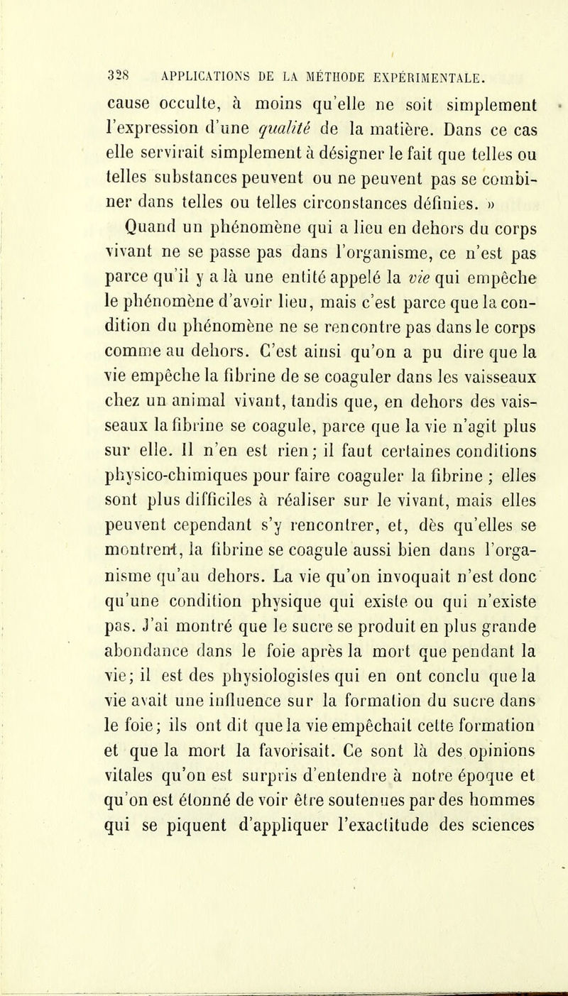 cause occulte, à moins qu'elle ne soit simplement l'expression d'une qualité de la matière. Dans ce cas elle servirait simplement à désigner le fait que telles ou telles substances peuvent ou ne peuvent pas se combi- ner dans telles ou telles circonstances définies. » Quand un phénomène qui a lieu en dehors du corps \'ivant ne se passe pas dans l'organisme, ce n'est pas parce qu'il y a là une entité appelé la vie qui empêche le phénomène d'avoir lieu, mais c'est parce que la con- dition du phénomène ne se rencontre pas dans le corps comme au dehors. C'est ainsi qu'on a pu dire que la vie empêche la fibrine de se coaguler dans les vaisseaux chez un animal vivant, tandis que, en dehors des vais- seaux la fibrine se coagule, parce que la vie n'agit plus sur elle. Il n'en est rien; il faut certaines conditions physico-chimiques pour faire coaguler la fibrine ; elles sont plus difficiles à réaliser sur le vivant, mais elles peuvent cependant s'y rencontrer, et, dès qu'elles se montreni, la fibrine se coagule aussi bien dans l'orga- nisme qu'au dehors. La vie qu'on invoquait n'est donc qu'une condition physique qui existe ou qui n'existe pas. J'ai montré que le sucre se produit en plus grande abondance dans le foie après la mort que pendant la vie; il est des physiologistes qui en ont conclu que la vie avait une influence sur la formation du sucre dans le foie; ils ont dit que la vie empêchait cette formation et que la mort la favorisait. Ce sont là des opinions vitales qu'on est surpris d'entendre à notre époque et qu'on est étonné de voir être soutenues par des hommes qui se piquent d'appliquer l'exactitude des sciences