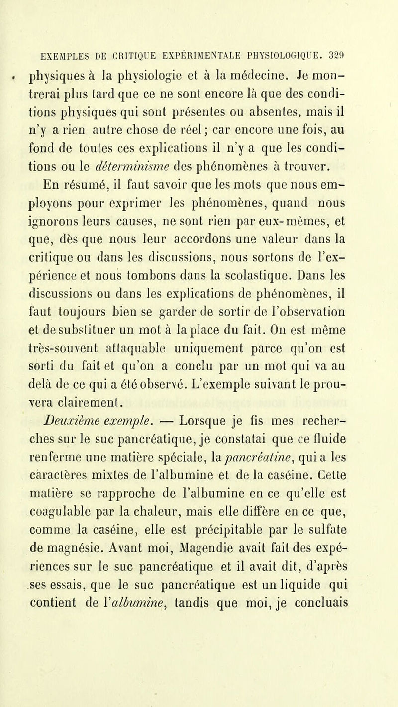 . physiques à ]a physiologie et à la médecine. Je mon- trerai plus tard que ce ne sont encore là que des condi- tions physiques qui sont présentes ou absentes, mais il n'y a rien autre chose de réel ; car encore une fois, au fond de toutes ces explications il n'y a que les condi- tions ou le déterminisme des phénomènes à trouver. En résumé, il faut savoir que les mots que nous em- ployons pour exprimer les phénomènes, quand nous ignorons leurs causes, ne sont rien par eux-mêmes, et que, dès que nous leur accordons une valeur dans la critique ou dans les discussions, nous sortons de l'ex- périence et nous tombons dans la scolastique. Dans les discussions ou dans les explications de phénomènes, il faut toujours bien se garder de sortir de l'observation et desubslituer un mot à la place du fait. Ou est même très-souvent attaquable uniquement parce qu'on est sorti du fait et qu'on a conclu par un mot qui va au delà de ce qui a été observé. L'exemple suivant le prou- vera clairement. Deuxième exemple. — Lorsque je fis mes recher- ches sur le suc pancréatique, je constatai que ce fluide renferme une matière spéciale, lapancréatine, quia les caractères mixtes de l'albumine et de la caséine. Celte matière se rapproche de l'albumine en ce qu'elle est coagulable par la chaleur, mais elle diffère en ce que, comme la caséine, elle est précipitable par le sulfate de magnésie. Avant moi, Magendie avait fait des expé- riences sur le suc pancréatique et il avait dit, d'après .ses essais, que le suc pancréatique est un liquide qui contient de Valbumine, tandis que moi, je concluais