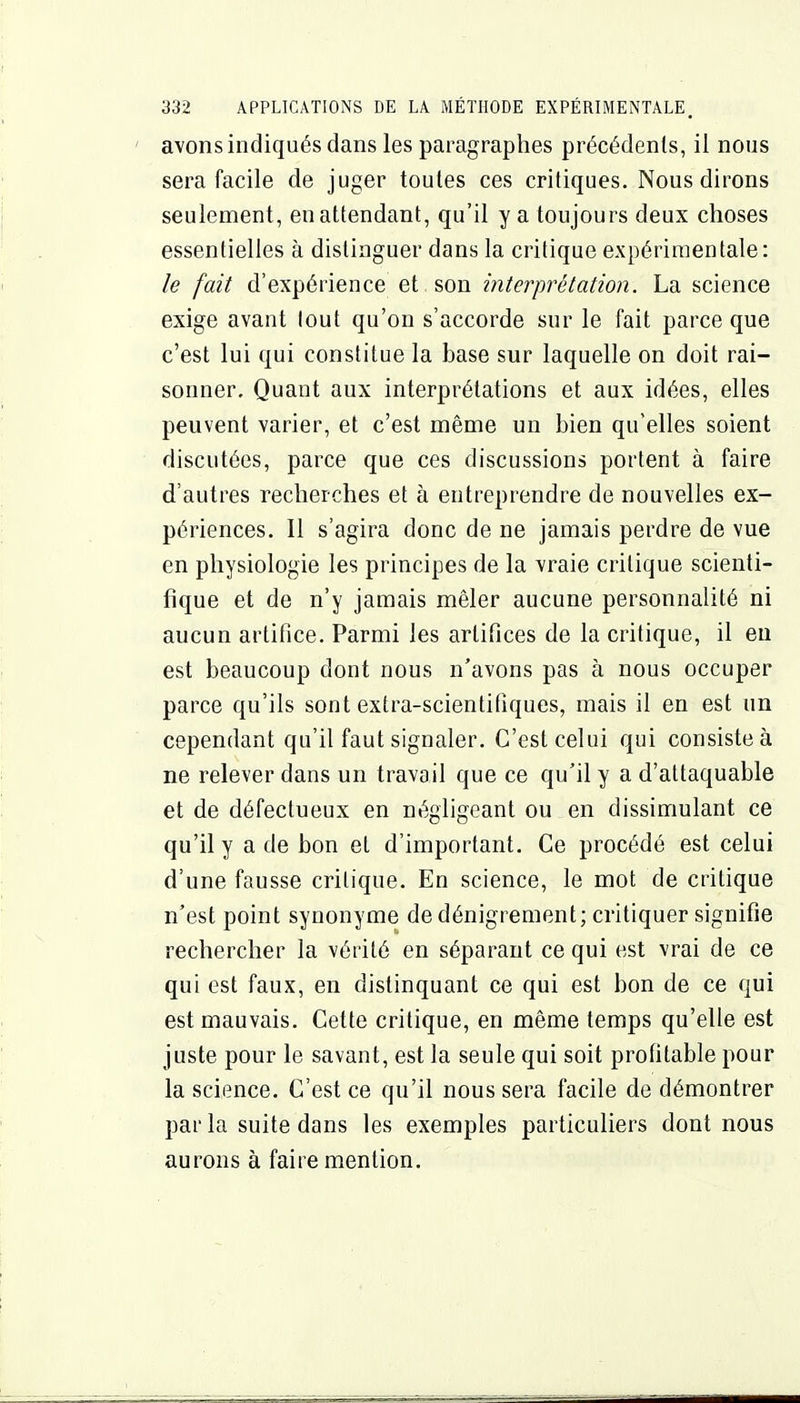 avons indiqués dans les paragraphes précédents, il nous sera facile de juger toutes ces critiques. Nous dirons seulement, en attendant, qu'il y a toujours deux choses essentielles à distinguer dans la critique expérimentale: le fait d'expérience et son interprétation. La science exige avant lout qu'on s'accorde sur le fait parce que c'est lui qui constitue la base sur laquelle on doit rai- sonner. Quant aux interprétations et aux idées, elles peuvent varier, et c'est même un bien qu'elles soient discutées, parce que ces discussions portent à faire d'autres recherches et à entreprendre de nouvelles ex- périences. Il s'agira donc de ne jamais perdre de vue en physiologie les principes de la vraie critique scienti- fique et de n'y jamais mêler aucune personnalité ni aucun artifice. Parmi les artifices de la critique, il eu est beaucoup dont nous n'avons pas à nous occuper parce qu'ils sont extra-scientifiques, mais il en est un cependant qu'il faut signaler. C'est celui qui consiste à ne relever dans un travail que ce qu'il y a d'attaquable et de défectueux en négligeant ou en dissimulant ce qu'il y a de bon et d'important. Ce procédé est celui d'une fausse critique. En science, le mot de critique n'est point synonyme de dénigrement; critiquer signifie rechercher la vérité en séparant ce qui est vrai de ce qui est faux, en distinquant ce qui est bon de ce qui est mauvais. Cette critique, en même temps qu'elle est juste pour le savant, est la seule qui soit profitable pour la science. C'est ce qu'il nous sera facile de démontrer parla suite dans les exemples particuliers dont nous aurons à faire mention.