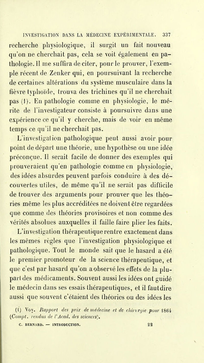 recherche physiologique, il surgit un fait nouveau qu'on ne cherchait pas, cela se voit également en pa- thologie. Il me suffira de citer, pour le prouver, l'exem- ple récent de Zenker qui, en poursuivant la recherche de certaines altérations du système musculaire dans la fièvre typhoïde, trouva des trichines qu'il ne cherchait pas(i). En pathologie comme en physiologie, le mé- rite de l'investigateur consiste à poursuivre dans une expérience ce qu'il y cherche, mais de voir en même temps ce qu'il ne cherchait pas. L'investigation pathologique peut aussi avoir pour point de départ une théorie, une hypothèse ou une idée préconçue. Il serait facile de donner des exemples qui prouveraient qu'en pathologie comme en physiologie, des idées absurdes peuvent parfois conduire à des dé- couvertes utiles, de même qu'il ne serait pas difficile de trouver des arguments pour prouver que les théo- ries même les plus accréditées ne doivent être regardées que comme des théories provisoires et non comme des vérités absolues auxquelles il faille faire plier les faits. L'investigation thérapeutique rentre exactement dans les mêmes règles que l'investigation physiologique et pathologique. Tout le monde sait que le hasard a été le premier promoteur de la science thérapeutique, et que c'est par hasard qu'on a observé les effets de la plu- part des médicaments. Souvent aussi les idées ont guidé le médecin dans ses essais thérapeutiques, et il fautdire aussi que souvent c'étaient des théories ou des idées les (I) Voy. Rapport des prix de médemie et de chiivnjie pour 1864 ifiompt. rendus de FAcad. des sciences]. C. BERNARD. — INTRODUCTION. 22