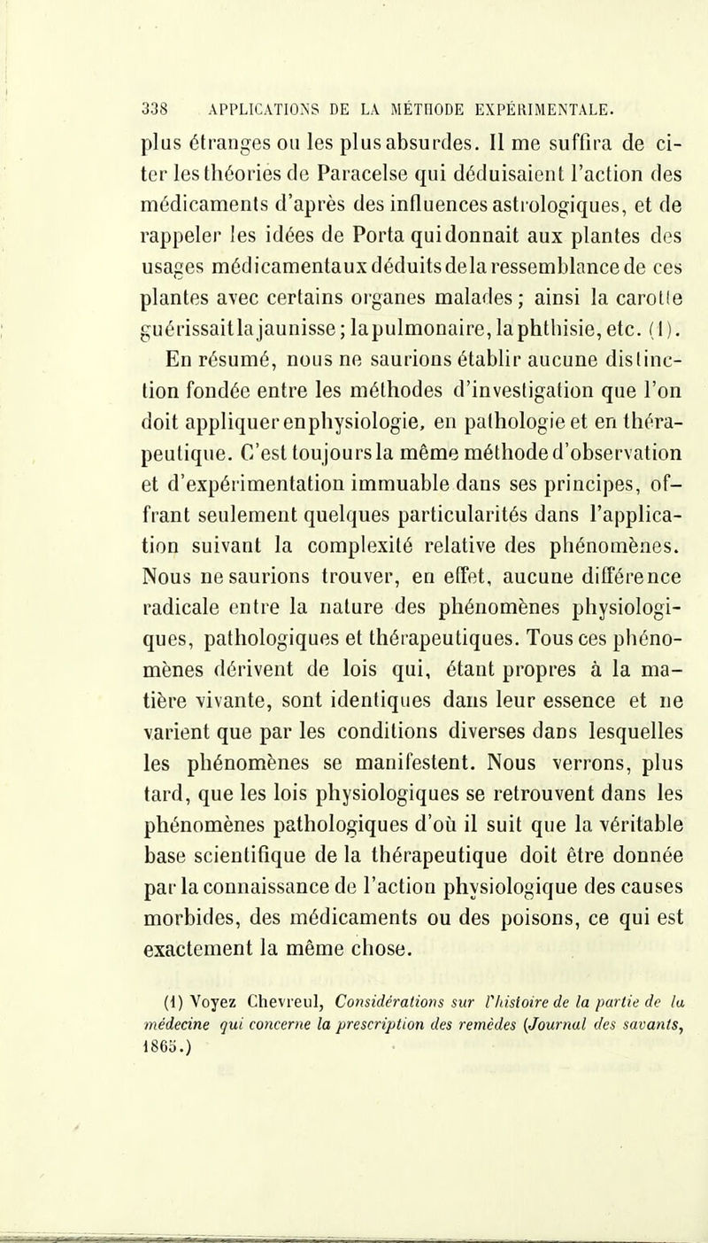 plus étranges ou les plus absurdes. Il me suffira de ci- ter les théories de Paracelse qui déduisaient l'action des médicaments d'après des influences astrologiques, et de rappeler les idées de Porta qui donnait aux plantes des usages médicamentaux déduits delà ressemblance de ces plantes avec certains oi'ganes malades; ainsi la carolle guérissaitla jaunisse ; lapulmonaire, laphthisie, etc. ( I ). En résumé, nous ne saurions établir aucune distinc- tion fondée entre les méthodes d'investigation que l'on doit appliquer enphysiologie, en pathologie et en théra- peutique. C'est tou jours la même méthode d'observation et d'expérimentation immuable dans ses principes, of- frant seulement quelques particularités dans l'applica- tion suivant la complexité relative des phénomènes. Nous ne saurions trouver, en effet, aucune différence radicale entre la nature des phénomènes physiologi- ques, pathologiques et thérapeutiques. Tous ces phéno- mènes dérivent de lois qui, étant propres à la ma- tière vivante, sont identiques dans leur essence et ne varient que par les conditions diverses dans lesquelles les phénomènes se manifestent. Nous verrons, plus tard, que les lois physiologiques se retrouvent dans les phénomènes pathologiques d'oii il suit que la véritable base scientifique de la thérapeutique doit être donnée par la connaissance de l'action physiologique des causes morbides, des médicaments ou des poisons, ce qui est exactement la même chose. (1) Voyez Chevreiil, Considérations sur rhistoire de la partie de la médecine qui concerne la prescription des remèdes {Journal des savants, 1865.)