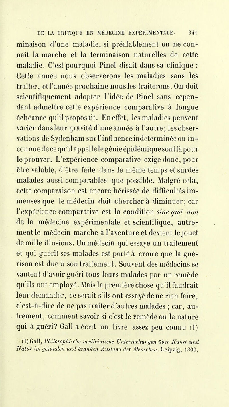 minaison d'une maladie, si préalablement on ne con- naît la marche et la terminaison naturelles de cette maladie. C'est pourquoi Pinel disait dans sa clinique : Cette année nous observerons les maladies sans les traiter, et l'année prochaine nous les traiterons. On doit scientifiquement adopter l'idée de Pinel sans cepen- dant admettre cette expérience comparative à longue échéance qu'il proposait. En effet, les maladies peuvent varier dansleur gravité d'uneannée à l'autre; lesobser- vations deSydenham surl'influenceindéterminéeou in- connue de ce qu'il appelle le génie épidémique sont làpour le prouver. L'expérience comparative exige donc, pour être valable, d'être faite dans le même temps et surdes malades aussi comparables que possible. Malgré cela, cette comparaison est encore hérissée de difficultés im- menses que le médecin doit cherchera diminuer; car l'expérience comparative est la condition sine quâ non de la médecine expérimentale et scientifique, autre- ment le médecin marche à l'aventure et devient le jouet de mille illusions. Un médecin qui essaye un traitement et qui guérit ses malades est porté à croire que la gué- rison est due à son traitement. Souvent des médecins se vantent d'avoir guéri tous leurs malades par un remède qu'ils ont employé. Mais la première chose qu'il faudrait leur demander, ce serait s'ils ont essayé de ne rien faire, c'est-à-dire de ne pas traiter d'autres malades ; car, au- trement, comment savoir si c'est le remède ou la nature qui à guéri? Gall a écrit un livre assez peu connu (1) • (l)Gall, Philosophische medicinische Untersuchungen ûber Kunst und Natur imgesunden und kranken Zustand der Mmsclien. Leipzig, 1800.