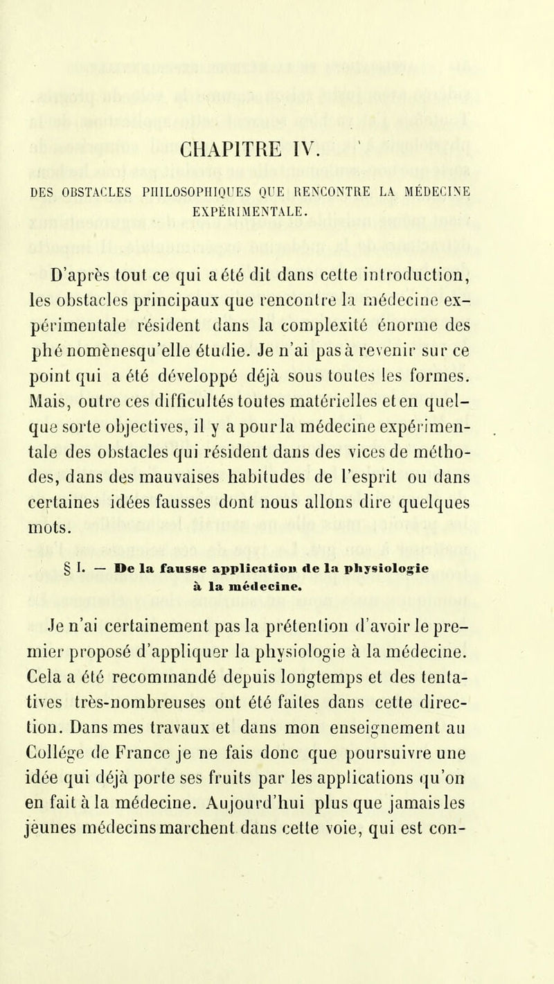 CHAPITRE IV. DES OBSTACLES PIIILOSOPIÎinUES QUE RENCONTRE LA. MÉDECINE EXPÉRIMENTALE. D'après tout ce qui a été dit dans cette introduction, les obstacles principaux que rencontre la médecine ex- périmentale résident dans la complexité énorme des phé nomènesqu'elle étudie. Je n'ai pas à revenir sur ce point qui a été développé déjà sous toutes les formes. Mais, outre ces difficultés toutes matérielles et en quel- que sorte objectives, il y a pour la médecine expérimen- tale des obstacles qui résident dans des vices de métho- des, dans des mauvaises habitudes de l'esprit ou dans certaines idées fausses dont nous allons dire quelques mots. § I. — De la fausse application de la physiologie à la médecine. Je n'ai certainement pas la prétention d'avoir le pre- mier proposé d'appliquer la physiologie à la médecine. Cela a été recommandé depuis longtemps et des tenta- tives très-nombreuses ont été faites dans cette direc- tion. Dans mes travaux et dans mon enseignement au Collège de France je ne fais donc que poursuivre une idée qui déjà porte ses fruits par les applications qu'on en fait à la médecine. Aujourd'hui plus que jamais les jèuues médecins marchent dans cette voie, qui est con-