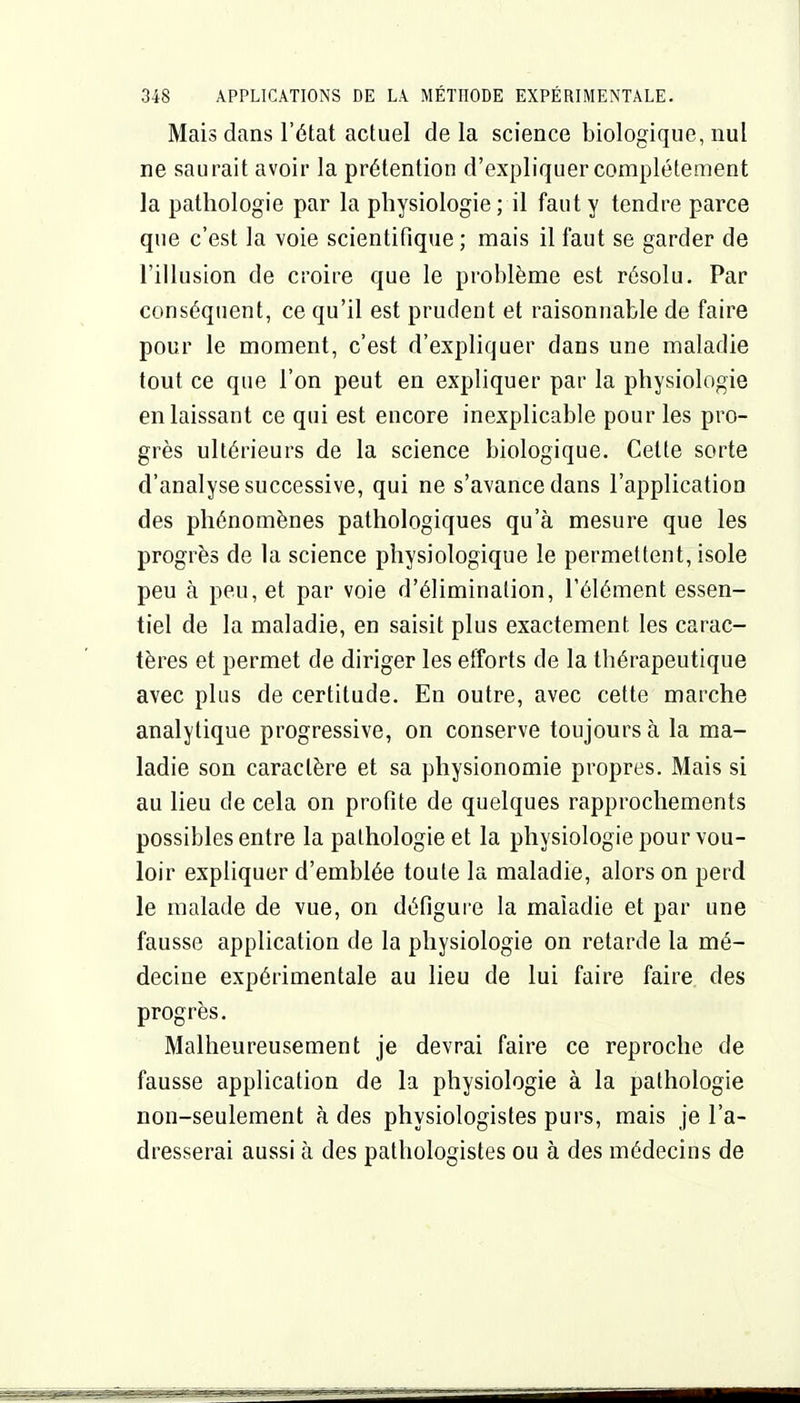 Mais dans l'état actuel de la science biologique, nul ne saurait avoir la prétention d'expliquer complètement la pathologie par la physiologie; il faut y tendre parce que c'est la voie scientifique ; mais il faut se garder de l'illusion de croire que le problème est résolu. Par conséquent, ce qu'il est prudent et raisonnable de faire pour le moment, c'est d'expliquer dans une maladie tout ce que l'on peut en expliquer par la physiologie en laissant ce qui est encore inexplicable pour les pro- grès ultérieurs de la science biologique. Celte sorte d'analyse successive, qui ne s'avance dans l'application des phénomènes pathologiques qu'à mesure que les progrès de la science physiologique le permettent, isole peu à peu, et par voie d'élimination, l'élément essen- tiel de la maladie, en saisit plus exactement les carac- tères et permet de diriger les efforts de la thérapeutique avec plus de certitude. En outre, avec cette marche analytique progressive, on conserve toujours à la ma- ladie son caractère et sa physionomie propres. Mais si au lieu de cela on profite de quelques rapprochements possibles entre la pathologie et la physiologie pour vou- loir expliquer d'emblée toute la maladie, alors on perd le malade de vue, on défigure la maladie et par une fausse application de la physiologie on retarde la mé- decine expérimentale au lieu de lui faire faire des progrès. Malheureusement je devrai faire ce reproche de fausse application de la physiologie à la pathologie non-seulement à des physiologistes purs, mais je l'a- dresserai aussi à des patliologistes ou à des médecins de