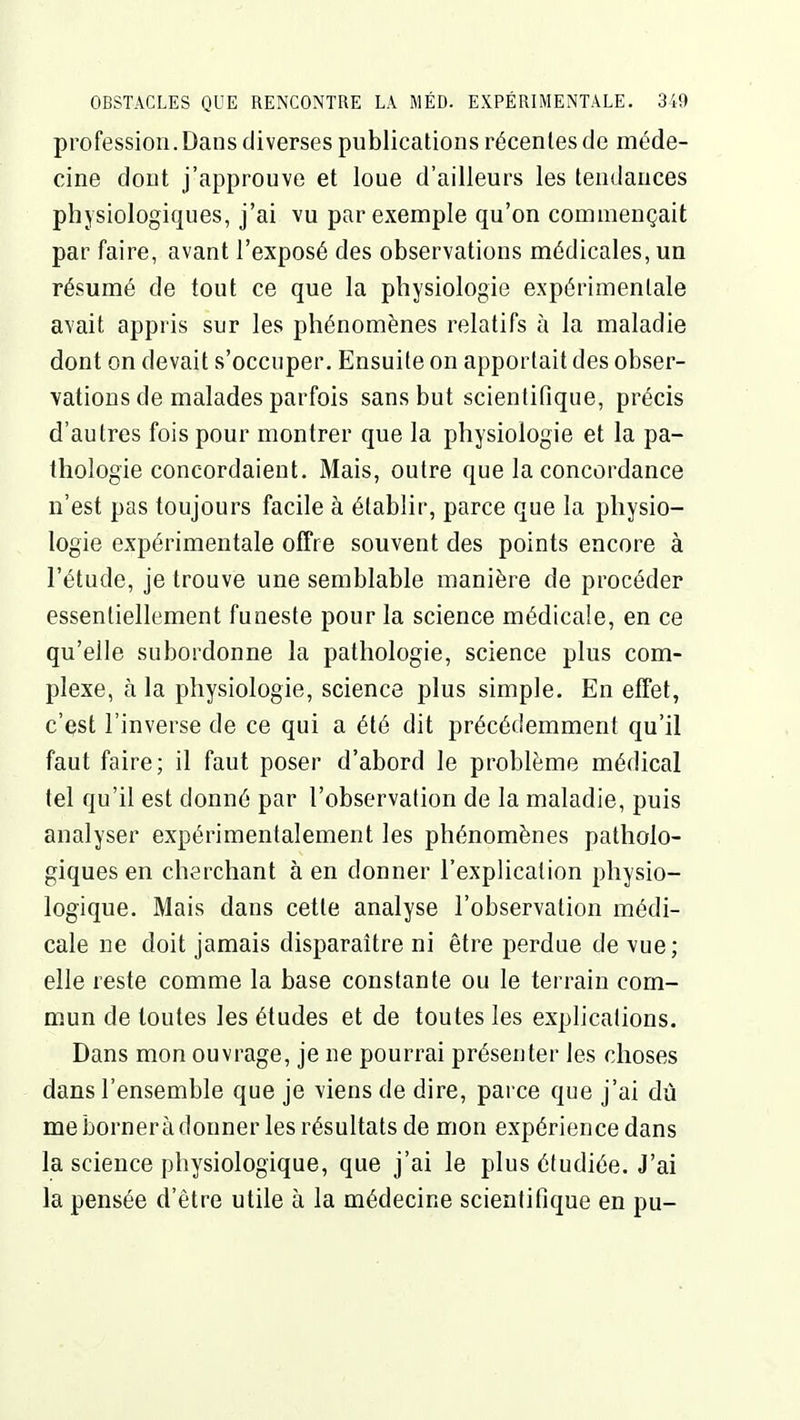 profession. Dans diverses publications récentes de méde- cine dont j'approuve et loue d'ailleurs les tendances physiologiques, j'ai vu par exemple qu'on commençait par faire, avant l'exposé des observations médicales, un résumé de tout ce que la physiologie expérimentale avait appris sur les phénomènes relatifs à la maladie dont on devait s'occuper. Ensuite on apportait des obser- vations de malades parfois sans but scientifique, précis d'autres fois pour montrer que la physiologie et la pa- thologie concordaient. Mais, outre que la concordance n'est pas toujours facile à établir, parce que la physio- logie expérimentale offre souvent des points encore à l'étude, je trouve une semblable manière de procéder essentiellement funeste pour la science médicale, en ce qu'elle subordonne la pathologie, science plus com- plexe, à la physiologie, science plus simple. En effet, c'çst l'inverse de ce qui a été dit précédemment qu'il faut faire; il faut poser d'abord le problème médical tel qu'il est donné par l'observation de la maladie, puis analyser expérimentalement les phénomènes patholo- giques en cherchant à en donner l'explication physio- logique. Mais dans cette analyse l'observation médi- cale ne doit jamais disparaître ni être perdue de vue; elle reste comme la base constante ou le terrain com- mun de toutes les études et de toutes les explications. Dans mon ouvrage, je ne pourrai présenter les choses dans l'ensemble que je viens de dire, parce que j'ai dù me bornera donner les résultats de mon expérience dans la science physiologique, que j'ai le plus étudiée. J'ai la pensée d'être utile à la médecine scientifique en pu-