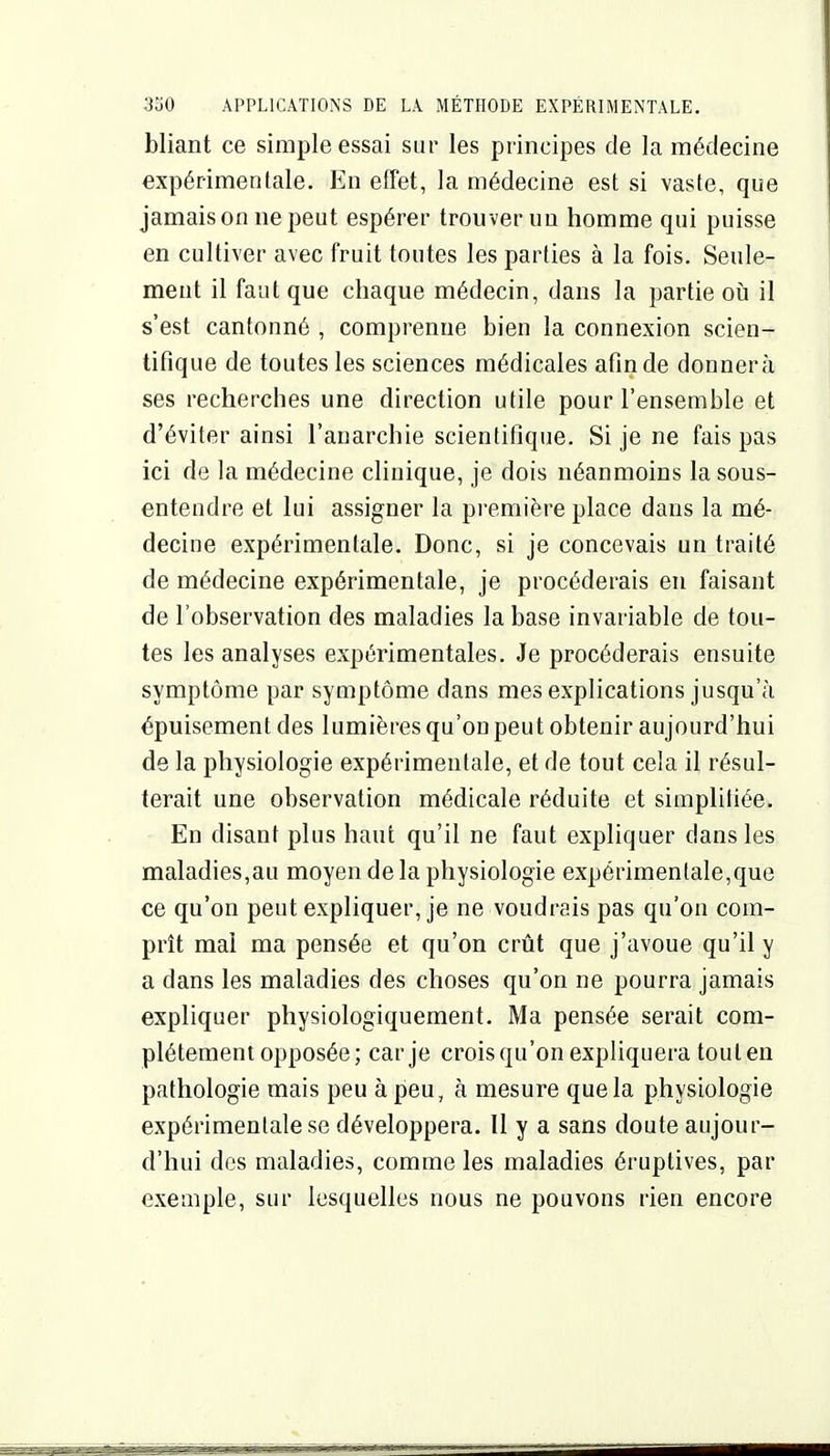 bliant ce simple essai sur les principes de la médecine expérimentale. En effet, la médecine est si vaste, que jamais on ne peut espérer trouver un homme qui puisse en cultiver avec fruit toutes les parties à la fois. Seule- ment il faut que chaque médecin, dans la partie oii il s'est cantonné , comprenne bien la connexion scien- tifique de toutes les sciences médicales afin de donnera ses recherches une direction utile pour l'ensemble et d'éviter ainsi l'anarchie scientifique. Si je ne fais pas ici de la médecine clinique, je dois néanmoins lasous- entendre et lui assigner la première place dans la mé- decine expérimentale. Donc, si je concevais un traité de médecine expérimentale, je procéderais en faisant de l'observation des maladies la base invariable de tou- tes les analyses expérimentales. Je procéderais ensuite symptôme par symptôme dans mes explications jusqu'à épuisement des lumières qu'on peut obtenir aujourd'hui de la physiologie expérimentale, et de tout cela il résul- terait une observation médicale réduite et simplifiée. En disant plus haut qu'il ne faut expliquer dans les maladies,au moyen delà physiologie expérimentale,que ce qu'on peut expliquer, je ne voudrais pas qu'on com- prît mai ma pensée et qu'on crût que j'avoue qu'il y a dans les maladies des choses qu'on ne pourra jamais expliquer physiologiqueraent. Ma pensée serait com- plètement opposée; car je crois qu'on expliquera toulen pathologie mais peu à peu, à mesure que la physiologie expérimentale se développera. Il y a sans doute aujour- d'hui des maladies, comme les maladies éruptives, par exemple, sur lesquelles nous ne pouvons rien encore