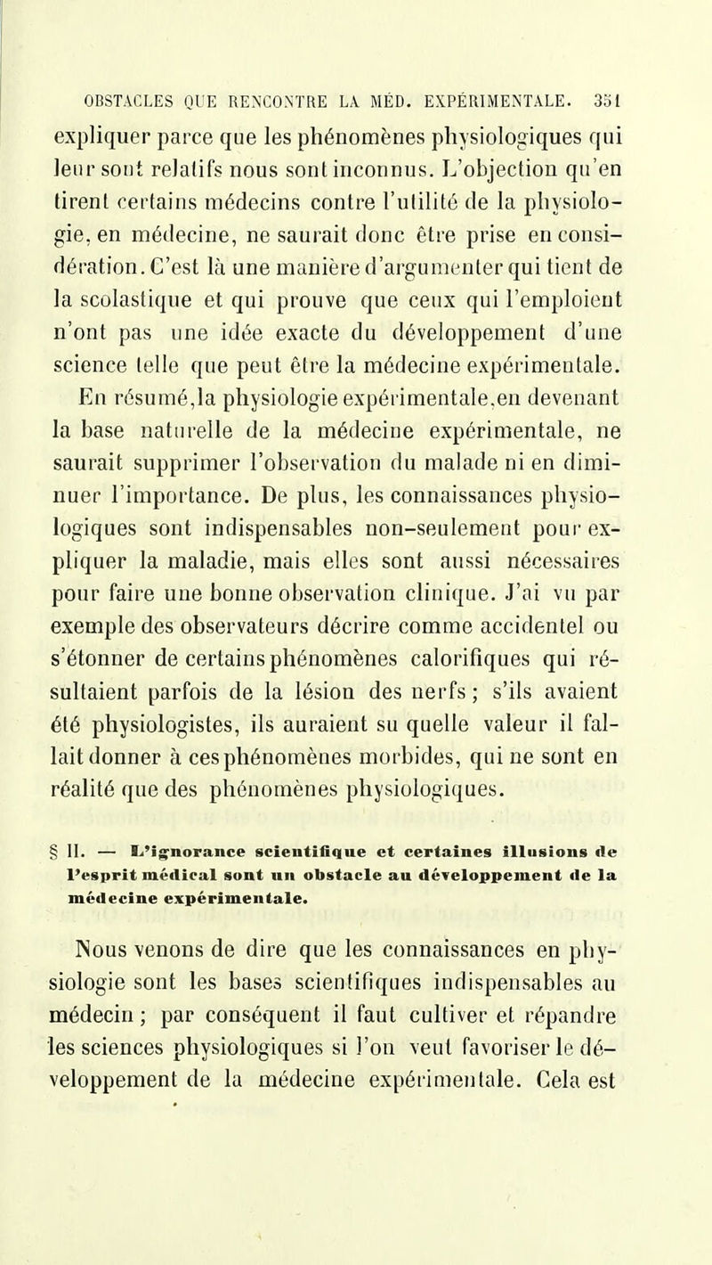 expliquer parce que les phénomènes physiologiques qui leur sont relatifs nous sont inconnus. L'objection qu'en tirent certains médecins contre l'utilité de la physiolo- gie, en médecine, ne saurait donc être prise en consi- dération. C'est là une manière d'argumenter qui tient de la scolastique et qui prouve que ceux qui l'emploient n'ont pas une idée exacte du développement d'une science telle que peut être la médecine expérimentale. En résumé,la physiologie expérimentale.en devenant la base naturelle de la médecine expérimentale, ne saurait supprimer l'observation du malade ni en dimi- nuer l'importance. De plus, les connaissances physio- logiques sont indispensables non-seulement pour ex- pliquer la maladie, mais elles sont aussi nécessaires pour faire une bonne observation clinique. J'ai vu par exemple des observateurs décrire comme accidentel ou s'étonner de certains phénomènes calorifiques qui ré- sultaient parfois de la lésion des nerfs; s'ils avaient été physiologistes, ils auraient su quelle valeur il fal- lait donner à ces phénomènes morbides, qui ne sont en réalité que des phénomènes physiologiques. § II. — I^'ignorance scientifique et certaines illusions de l'esprit médical sont un obstacle au développement de la médecine expérimentale. ISous venons de dire que les connaissances en phy- siologie sont les bases scientifiques indispensables au médecin ; par conséquent il faut cultiver et répandre les sciences physiologiques si l'on veut favoriser le dé- veloppement de la médecine expérimentale. Cela est