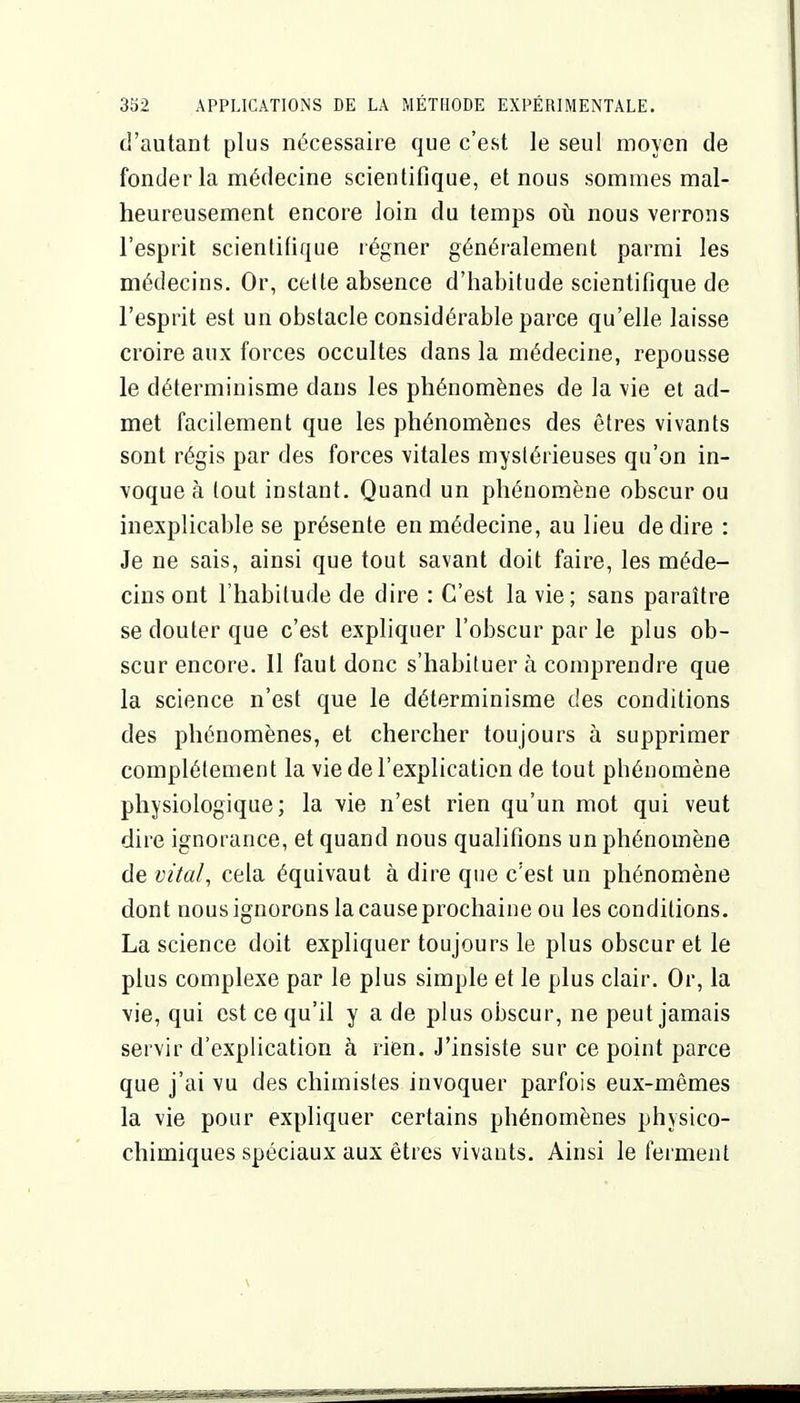 d'autant plus nécessaire que c'est le seul moyen de fonder la médecine scientifique, et nous sommes mal- heureusement encore loin du temps oii nous verrons l'esprit scientifique régner généralement parmi les médecins. Or, celte absence d'habitude scientifique de l'esprit est un obstacle considérable parce qu'elle laisse croire aux forces occultes dans la médecine, repousse le déterminisme dans les phénomènes de la vie et ad- met facilement que les phénomènes des êtres vivants sont régis par des forces vitales mystérieuses qu'on in- voque à tout instant. Quand un phénomène obscur ou inexplicable se présente en médecine, au lieu dédire : Je ne sais, ainsi que tout savant doit faire, les méde- cins ont l'habitude de dire : C'est la vie; sans paraître se douter que c'est expliquer l'obscur par le plus ob- scur encore. Il faut donc s'habituer à comprendre que la science n'est que le déterminisme des conditions des phénomènes, et chercher toujours à supprimer complètement la vie de l'explication de tout phénomène physiologique; la vie n'est rien qu'un mot qui veut dire ignorance, et quand nous qualifions un phénomène de vital, cela équivaut à dire que c'est un phénomène dont nous ignorons la cause prochaine ou les conditions. La science doit expliquer toujours le plus obscur et le plus complexe par le plus simple et le plus clair. Or, la vie, qui est ce qu'il y a de plus obscur, ne peut jamais servir d'explication à rien. J'insiste sur ce point parce que j'ai vu des chimistes invoquer parfois eux-mêmes la vie pour expliquer certains phénomènes physico- chimiques spéciaux aux êtres vivants. Ainsi le ferment