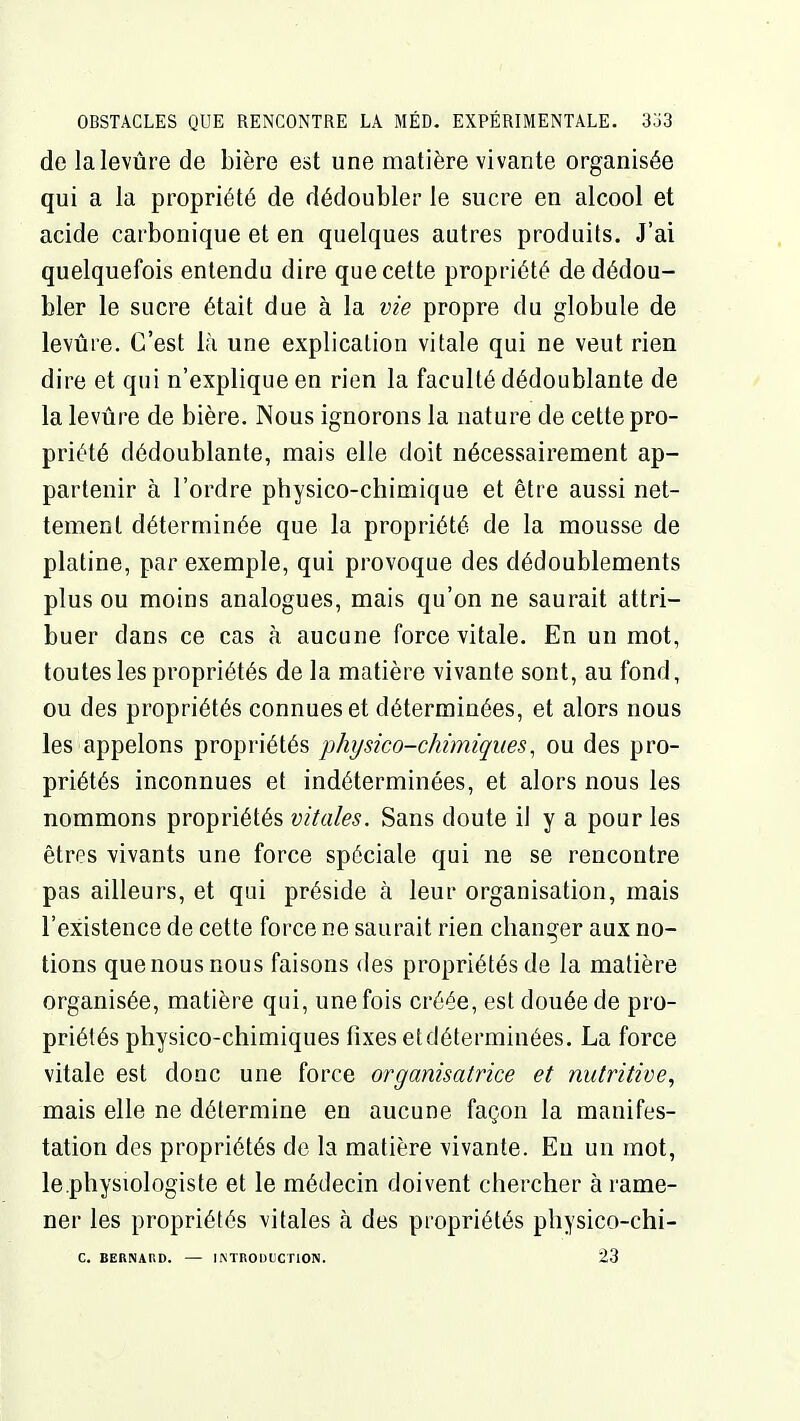 de lalevûre de bière est une matière vivante organisée qui a la propriété de dédoubler le sucre en alcool et acide carbonique et en quelques autres produits. J'ai quelquefois entendu dire que cette propriété de dédou- bler le sucre était due à la vie propre du globule de levure. C'est là une explication vitale qui ne veut rien dire et qui n'explique en rien la faculté dédoublante de la levure de bière. Nous ignorons la nature de cette pro- priété dédoublante, mais elle doit nécessairement ap- partenir à l'ordre physico-chimique et être aussi net- tement déterminée que la propriété de la mousse de platine, par exemple, qui provoque des dédoublements plus ou moins analogues, mais qu'on ne saurait attri- buer dans ce cas à aucune force vitale. En un mot, toutes les propriétés de la matière vivante sont, au fond, ou des propriétés connues et déterminées, et alors nous les appelons propriétés physico-chimiques, ou des pro- priétés inconnues et indéterminées, et alors nous les nommons propriétés vitales. Sans doute il y a pour les êtres vivants une force spéciale qui ne se rencontre pas ailleurs, et qui préside à leur organisation, mais l'existence de cette force ne saurait rien changer aux no- tions que nous nous faisons des propriétés de la matière organisée, matière qui, une fois créée, est douée de pro- priétés physico-chimiques fixes etdéterminées. La force vitale est donc une force organisatrice et nutritive, mais elle ne détermine en aucune façon la manifes- tation des propriétés de la matière vivante. Eu un mot, le physiologiste et le médecin doivent chercher à rame- ner les propriétés vitales à des propriétés physico-chi- C. BERNAUD. — IiMnOUtCTION. 23