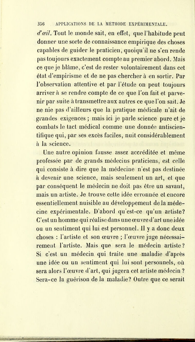 d'œil. Tout le monde sait, en effet, que l'habitude peut donner une sorte de connaissance empirique des choses capables de guider le praticien, quoiqu'il ne s'en rende pas toujours exactement compte au premier abord. Mais ce que je blâme, c'est de rester volontairement dans cet état d'empirisme et de ne pas chercher à en sortir. Par l'observation attentive et par l'étude on peut toujours arriver à se rendre compte de ce que l'on fait et parve- nir par suite à transmettre aux autres ce que l'on sait. Je ne nie pas d'ailleurs que la pratique médicale n'ait de grandes exigences ; mais ici je parle science pure et je combats le tact médical comme une donnée antiscien- tifique qui, par ses excès faciles, nuit considérablement à la science. Une autre opinion fausse assez accréditée et même professée par de grands médecins praticiens, est celle qui consiste à dire que la médecine n'est pas destinée à devenir une science, mais seulement un art, et que par conséquent le médecin ne doit pas être un savant, mais un artiste. Je trouve cette idée erronnée et encore essentiellement nuisible au développement de la méde- cine expérimentale. D'abord qu'est-ce qu'un artiste? C'est un homme qui réalise dans une œuvre d'art une idée ou un sentiment qui lui est personnel. 11 y a donc deux choses : l'artiste et son œuvre ; l'œuvre juge nécessai- rement l'artiste. Mais que sera le médecin artiste? Si c'est un médecin qui traite une maladie d'après une idée ou un sentiment qui lui sont personnels, où sera alors l'œuvre d'art, qui jugera cet artiste médecin ? Sera-ce la guérison de la maladie? Outre que ce serait