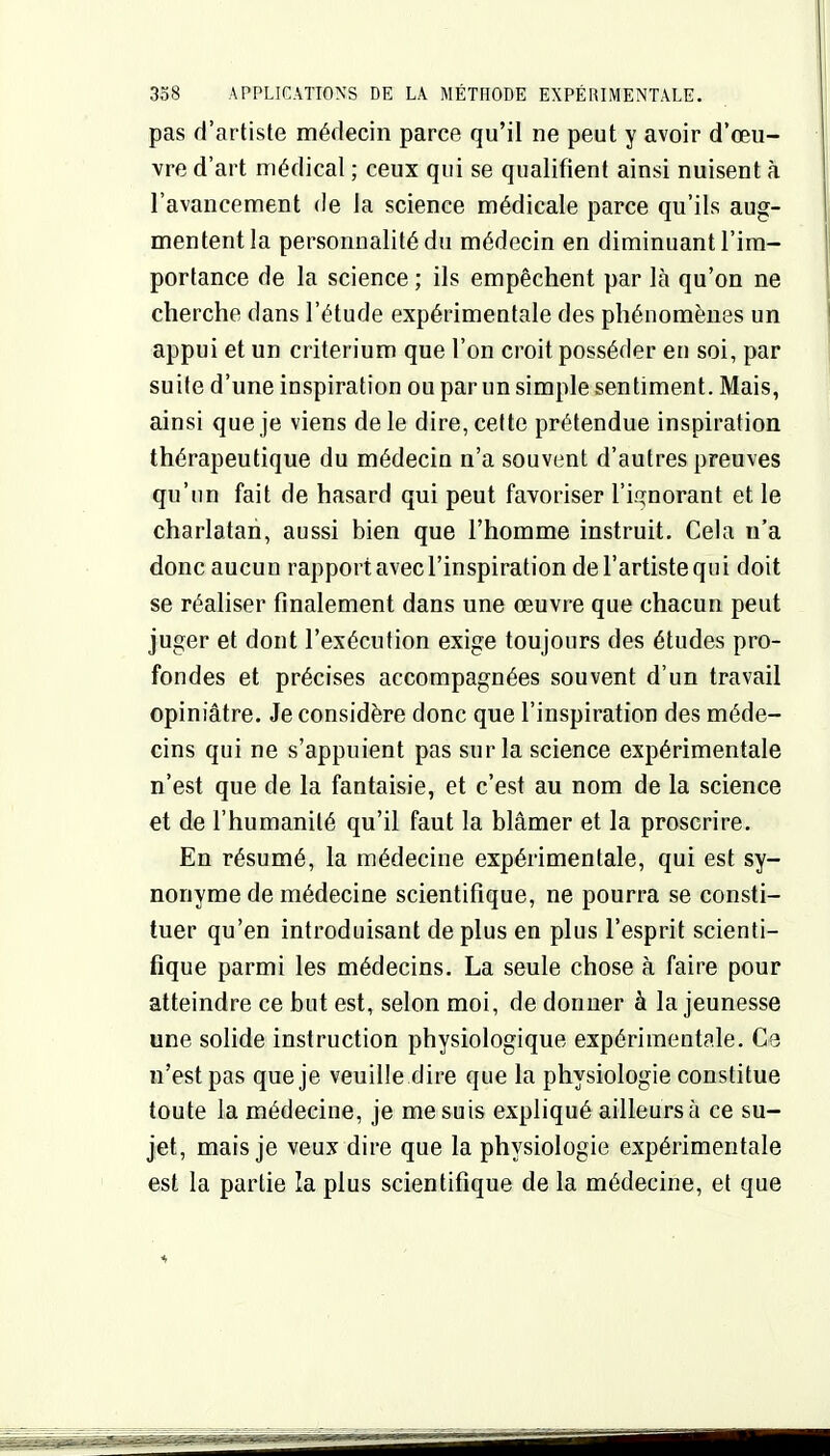 pas d'artiste médecin parce qu'il ne peut y avoir d'œu- vre d'art médical ; ceux qui se qualifient ainsi nuisent à l'avancement de la science médicale parce qu'ils aug- mentent la personnalité du médecin en diminuant l'im- portance de la science ; ils empêchent par là qu'on ne cherche dans l'étude expérimentale des phénomènes un appui et un critérium que l'on croit posséder en soi, par suite d'une inspiration ou par un simple sentiment. Mais, ainsi que je viens de le dire, cette prétendue inspiration thérapeutique du médecin n'a souvent d'autres preuves qu'un fait de hasard qui peut favoriser ri^^norant et le charlatan, aussi bien que l'homme instruit. Cela n'a donc aucun rapport avec l'inspiration de l'artiste qui doit se réaliser finalement dans une œuvre que chacun peut juger et dont l'exécution exige toujours des études pro- fondes et précises accompagnées souvent d'un travail opiniâtre. Je considère donc que l'inspiration des méde- cins qui ne s'appuient pas sur la science expérimentale n'est que de la fantaisie, et c'est au nom de la science et de l'humanité qu'il faut la blâmer et la proscrire. En résumé, la médecine expérimentale, qui est sy- nonyme de médecine scientifique, ne pourra se consti- tuer qu'en introduisant de plus en plus l'esprit scienti- fique parmi les médecins. La seule chose à faire pour atteindre ce but est, selon moi, de donner à la jeunesse une solide instruction physiologique expérimentale. Ce n'est pas que je veuille dire que la physiologie constitue toute la médecine, je me suis expliqué ailleurs à ce su- jet, mais je veux dire que la physiologie expérimentale est la partie la plus scientifique de la médecine, et que