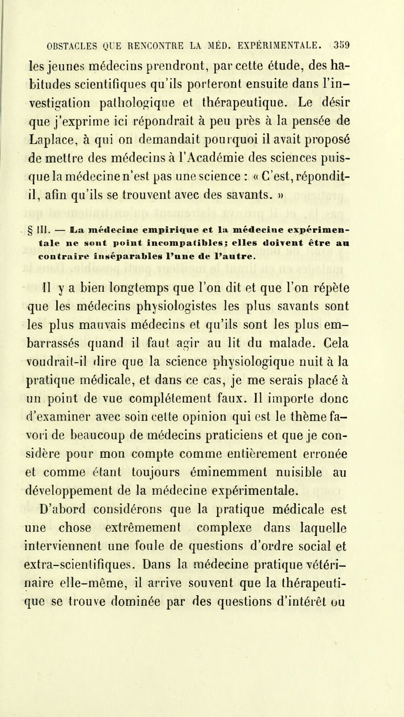 les jeunes médecins prendront, par cette étude, des ha- bitudes scientifiques qu'ils porteront ensuite dans l'in- vestigation pathologique et thérapeutique. Le désir que j'exprime ici répondrait h peu près à la pensée de Laplace, à qui on demandait pourquoi il avait proposé de mettre des médecins à l'Académie des sciences puis- que la médecine n'est pas une science : « C'est, répondit- il, afin qu'ils se trouvent avec des savants. » ■ § ili. — K>a médecine empirique et la médecine expérimen- tale ne sont point incompatibles; elles doivent être an contraire inséparables l'une de l'autre. Il y a bien longtemps que l'on dit et que l'on répète que les médecins physiologistes les plus savants sont les plus mauvais médecins et qu'ils sont les plus em- barrassés quand il faut agir au lit du malade. Cela voudrait-il dire que la science physiologique nuit à la pratique médicale, et dans ce cas, je me serais placé à un point de vue complètement faux. Il importe donc d'examiner avec soin celte opinion qui est le thème fa- vori de beaucoup de médecins praticiens et que je con- sidère pour mon compte comme entièrement erronée et comme étant toujours éminemment nuisible au développement de la médecine expérimentale. D'abord considérons que la pratique médicale est une chose extrêmement complexe dans laquelle interviennent une foule de questions d'ordre social et extra-scientifiques. Dans la médecine pratique vétéri- naire elle-même, il arrive souvent que la thérapeuti- que se trouve dominée par des questions d'intérêt ou