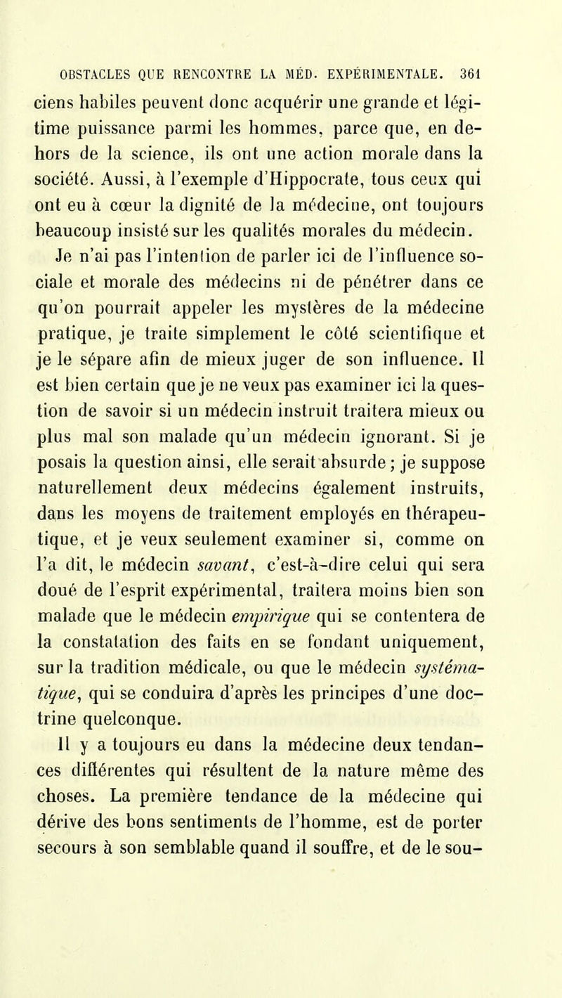 ciens habiles peuvent donc acquérir une grande et légi- time puissance parmi les hommes, parce que, en de- hors de la science, ils ont une action morale dans la société. Aussi, à l'exemple d'Hippocrale, tous ceux qui ont eu à cœur la dignité de la médecine, ont toujours beaucoup insisté sur les qualités morales du médecin. Je n'ai pas l'intenlion de parler ici de l'influence so- ciale et morale des médecins ni de pénétrer dans ce qu'on pourrait appeler les mystères de la médecine pratique, je traite simplement le côté scientifique et je le sépare afin de mieux juger de son influence. Il est bien certain que je ne veux pas examiner ici la ques- tion de savoir si un médecin instruit traitera mieux ou plus mal son malade qu'un médecin ignorant. Si je posais la question ainsi, elle serait absurde; je suppose naturellement deux médecins également instruits, dains les moyens de traitement employés en thérapeu- tique, et je veux seulement examiner si, comme on l'a dit, le médecin savant, c'est-à-dire celui qui sera doué de l'esprit expérimental, traitera moins bien son malade que le médecin empirique qui se contentera de la constatation des faits en se fondant uniquement, sur la tradition médicale, ou que le médecin systéma- tique, qui se conduira d'après les principes d'une doc- trine quelconque. 11 y a toujours eu dans la médecine deux tendan- ces diftérentes qui résultent de la nature même des choses. La première tendance de la médecine qui dérive des bons sentiments de l'homme, est de porter secours à son semblable quand il souffre, et de le sou-