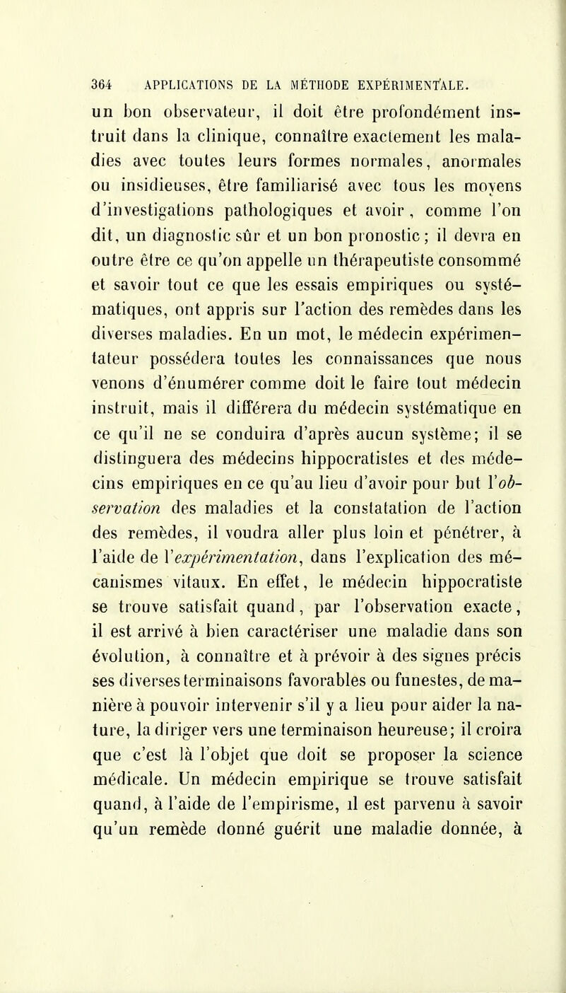 un bon observateur, il doit être profondément ins- truit dans la clinique, connaître exactement les mala- dies avec toutes leurs formes normales, anormales ou insidieuses, être familiarisé avec tous les moyens d'investigations pathologiques et avoir, comme l'on dit, un diagnostic sûr et un bon pronostic; il devra en outre être ce qu'on appelle im thérapeutiste consommé et savoir tout ce que les essais empiriques ou systé- matiques, ont appris sur l'action des remèdes dans les diverses maladies. En un mot, le médecin expérimen- tateur possédera toutes les connaissances que nous venons d'énumérer comme doit le faire tout médecin instruit, mais il différera du médecin systématique en ce qu'il ne se conduira d'après aucun système; il se distinguera des médecins hippocratistes et des méde- cins empiriques en ce qu'au lieu d'avoir pour but Vob- servation des maladies et la constatation de l'action des remèdes, il voudra aller plus loin et pénétrer, à l'aide de Vexpérimentation^ dans l'explication des mé- canismes vitaux. En effet, le médecin hippocratiste se trouve satisfait quand, par l'observation exacte, il est arrivé à bien caractériser une maladie dans son évolution, à connaître et à prévoir à des signes précis ses diverses terminaisons favorables ou funestes, de ma- nière à pouvoir intervenir s'il y a lieu pour aider la na- ture, la diriger vers une terminaison heureuse; il croira que c'est là l'objet que doit se proposer la science médicale. Un médecin empirique se trouve satisfait quand, à l'aide de l'empirisme, d est parvenu à savoir qu'un remède donné guérit une maladie donnée, à