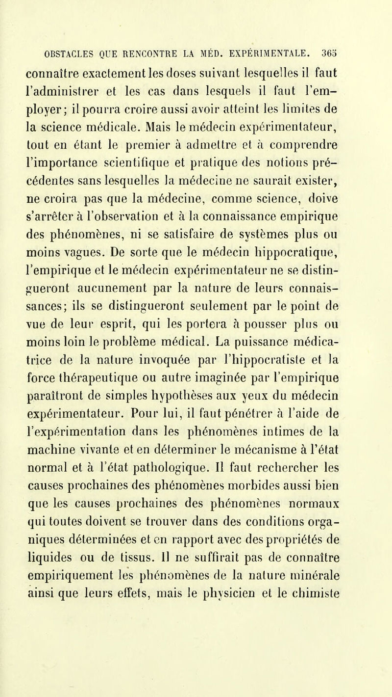 connaître exactement les closes suivant lesquelles il faut l'administrer et les cas dans lesquels il faut l'em- ployer; il pourra croire aussi avoir atteint les limites de la science médicale. Mais le médecin expérimentateur, tout en étant le premier à admettre et à comprendre l'importance scientifique et pratique des notions pré- cédentes sans lesquelles la médecine ne saurait exister, ne croira pas que la médecine, comme science, doive s'arrêter à l'observation et à la connaissance empirique des phénomènes, ni se satisfaire de systèmes plus ou moins vagues. De sorte que le médecin hippocratique, l'empirique et le médecin expérimentateur ne se distin- gueront aucunement par la nature de leurs connais- sances; ils se distingueront seulement par le point de vue de leur esprit, qui les portera à pousser plus ou moins loin le problème médical. La puissance médica- trice de la nature invoquée par l'hippocratiste et la force thérapeutique ou autre imaginée par l'empirique paraîtront de simples hypothèses aux yeux du médecin expérimentateur. Pour lui, il faut pénétrer à l'aide de l'expérimentation dans les phénomènes intimes de la machine vivante et en déterminer le mécanisme à l'état normal et à l'état pathologique. Il faut rechercher les causes prochaines des phénomènes morbides aussi bien que les causes prochaines des phénomènes normaux qui toutes doivent se trouver dans des conditions orga- niques déterminées et en rapport avec des propriétés de liquides ou de tissus. 11 ne suffirait pas de connaître empiriquement les phénomènes de la nature minérale ainsi que leurs effets, mais le physicien et le chimiste