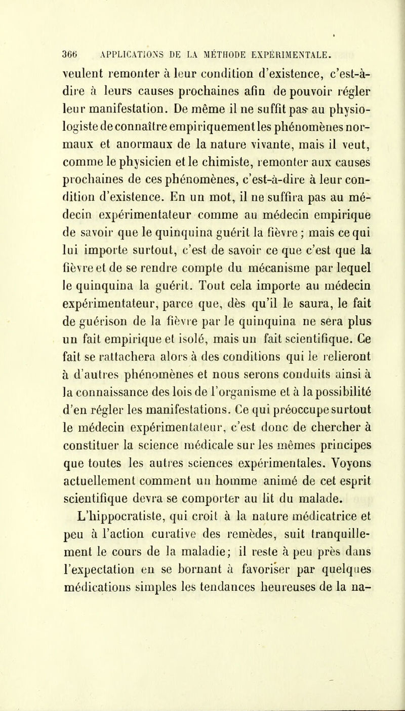 veulent remonter à leur condition d'existence, c'est-à- dire à leurs causes prochaines afin de pouvoir régler leur manifestation. De même il ne suffît pas- au physio- logiste de connaître empiriquement les phénomènes nor- maux et anormaux de la nature vivante, mais il veut, comme le physicien et le chimiste, remonter aux causes prochaines de ces phénomènes, c'est-à-dire à leur con- dition d'existence. En un mot, il ne suffira pas au mé- decin expérimentateur comme au médecin empirique de savoir que le quinquina guérit la fièvre ; mais ce qui lui importe surtout, c'est de savoir ce que c'est que la fièvre et de se rendre compte du mécanisme par lequel le quinquina la guérit. Tout cela importe au médecin expérimentateur, parce que, dès qu'il le saura, le fait de guérison de la fièvre par le quinquina ne sera plus un fait empirique et isolé, mais un fait scientifique. Ce fait se rattachera alors à des conditions qui le l elieront à d'autres phénomènes et nous serons conduits ainsi à la connaissance des lois de l'organisme et à la possibilité d'en régler les manifestations. Ce qui préoccupe surtout le médecin expérimentateur, c'est donc de chercher à constituer la science médicale sur les mêmes principes que toutes les autres sciences expérimentales. Voyons actuellement comment un homme animé de cet esprit scientifique devra se comporter au ht du malade. L'hippocratiste, qui croit à la nature médicatrice et peu à l'action curative des remèdes, suit tranquille- ment le cours de la maladie; il reste à peu près dans l'expectation en se bornant à favoriser par quelques médications simples les tendances heureuses de la na-