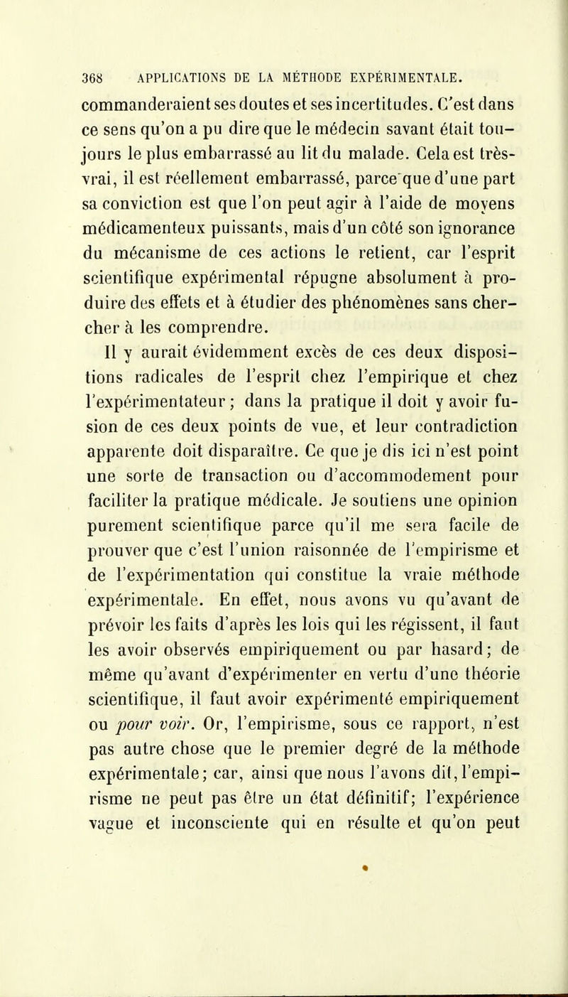 commanderaient ses doutes et ses incertitudes. C'est dans ce sens qu'on a pu dire que le médecin savant était tou- jours le plus embarrassé au lit du malade. Cela est très- vrai, il est réellement embarrassé, parce que d'une part sa conviction est que l'on peut agir à l'aide de moyens médicamenteux puissants, mais d'un côté son ignorance du mécanisme de ces actions le retient, car l'esprit scientifique expérimental répugne absolument à pro- duire des effets et à étudier des phénomènes sans cher- cher à les comprendre. Il y aurait évidemment excès de ces deux disposi- tions radicales de l'esprit chez l'empirique et chez l'expérimentateur; dans la pratique il doit y avoir fu- sion de ces deux points de vue, et leur contradiction apparente doit disparaître. Ce que je dis ici n'est point une sorte de transaction ou d'accommodement pour faciliter la pratique médicale. Je soutiens une opinion purement scientifique parce qu'il me sera facile de prouver que c'est l'union raisonnée de l'empirisme et de l'expérimentation qui constitue la vraie méthode expérimentale. En effet, nous avons vu qu'avant de prévoir les faits d'après les lois qui les régissent, il faut les avoir observés empiriquement ou par hasard; de même qu'avant d'expérimenter en vertu d'une théorie scientifique, il faut avoir expérimenté empiriquement ou pour voir. Or, l'empirisme, sous ce rapport, n'est pas autre chose que le premier degré de la méthode expérimentale; car, ainsi que nous l'avons dit, l'empi- risme ne peut pas êlre un état définitif; l'expérience ■vague et inconsciente qui en résulte et qu'on peut