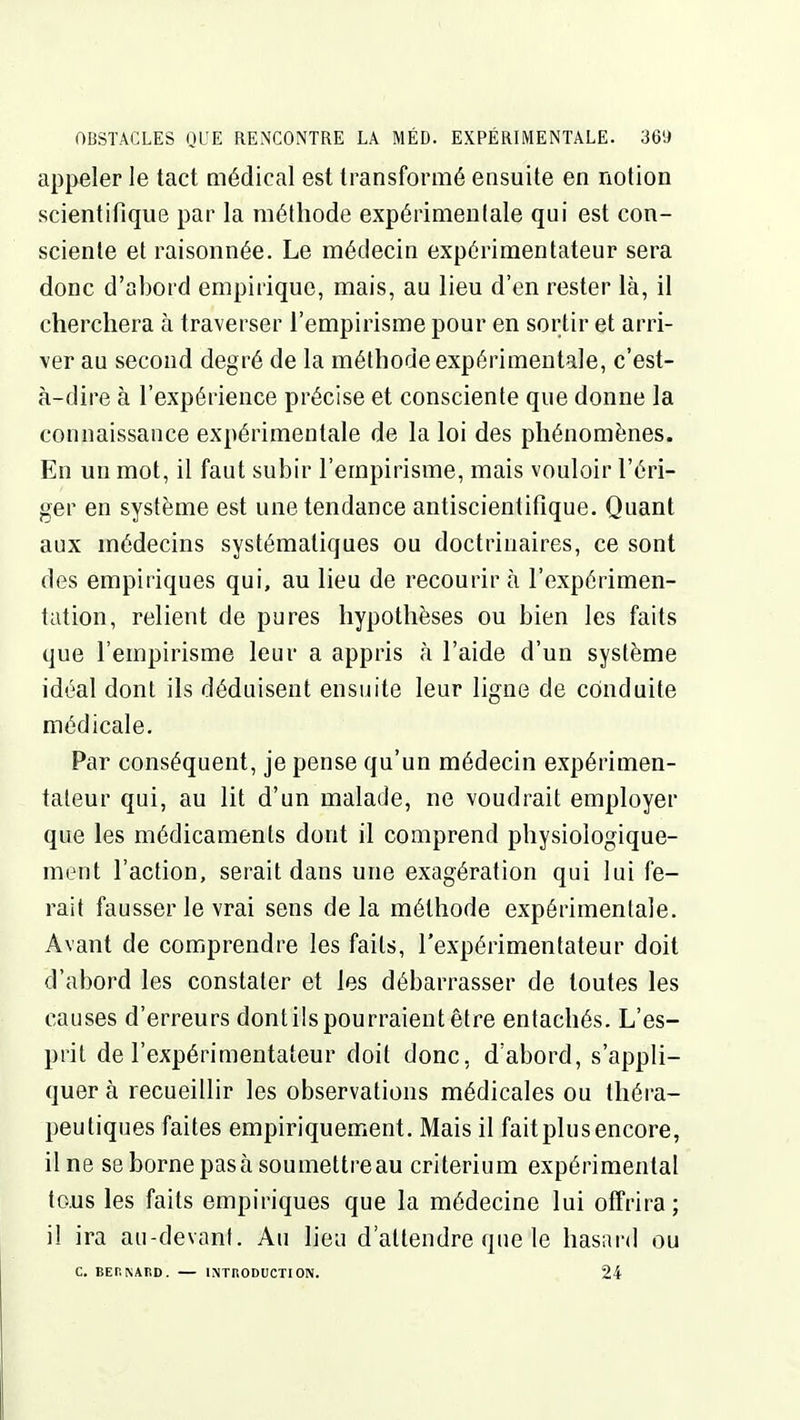 appeler le tact médical est transformé ensuite en notion scientifique par la méthode expérinieulale qui est con- sciente et raisonnée. Le médecin expérimentateur sera donc d'abord empirique, mais, au lieu d'en rester là, il cherchera à traverser l'empirisme pour en sortir et arri- ver au second degré de la méthode expérimentale, c'est- à-dire à l'expérience précise et consciente que donne la connaissance expérimentale de la loi des phénomènes. En un mot, il faut subir l'empirisme, mais vouloir l'éri- ger en système est une tendance antiscientifîque. Quant aux médecins systématiques ou doctrinaires, ce sont des empiriques qui, au lieu de recourir à l'expérimen- tation, relient de pures hypothèses ou bien les faits que l'empirisme leur a appris à l'aide d'un système idéal dont ils déduisent ensuite leur ligne de conduite médicale. Par conséquent, je pense qu'un médecin expérimen- tateur qui, au lit d'un malade, ne voudrait employer que les médicaments dont il comprend physiologique- ment l'action, serait dans une exagération qui lui fe- rait fausser le vrai sens delà méthode expérimentale. Avant de comprendre les faits, l'expérimentateur doit d'abord les constater et les débarrasser de toutes les causes d'erreurs dontiispourraient être entachés. L'es- prit de l'expérimentateur doit donc, d'abord, s'appli- quer à recueillir les observations médicales ou théra- peutiques faites empiriquement. Mais il fait plus encore, line se borne pas à soumettre au critérium expérimental tous les faits empiriques que la médecine lui offrira; il ira au-devant. Au lieu d'attendre que le hasard ou c. BEr.NARD. — 1NTH0DUCTI0N. 24