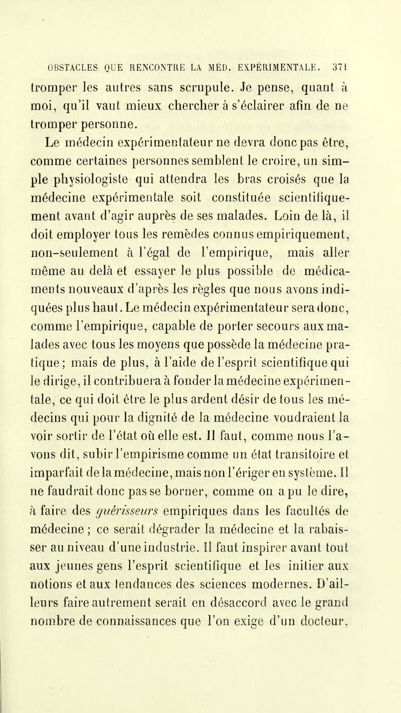 tromper les autres sans scrupule. Je pense, quant à moi, qu'il vaut mieux chercher à s'éclairer afin de ne tromper personne. Le médecin expérimentateur ne devra donc pas être, comme certaines personnes semblent le croire, un sim- ple physiologiste qui attendra les bras croisés que la médecine expérimentale soit constituée scientifique- ment avant d'agir auprès de ses malades. Loin de là, il doit employer tous les remèdes connus empiriquement, non-seulement à l'égal de l'empirique, mais aller même au delà et essayer le plus possible de médica- ments nouveaux d'après les règles que nous avons indi- quées plus haut. Le médecin expérimentateur sera donc, comme l'empirique, capable de porter secours aux ma- lades avec tous les moyens que possède la médecine pra- tique; mais de plus, à l'aide de l'esprit scientifique qui le dirige, il contribuera à fonder la médecine expérimen- tale, ce qui doit être le plus ardent désir de tous les mé- decins qui pour la dignité de la médecine voudraient la voir sortir de l'état oii elle est. Il faut, comme nous l'a- vons dit, subir l'empirisme comme un état transitoire et imparfait de la médecine, mais non l'ériger en système. 11 ne faudrait donc pas se borner, comme on a pu le dire, à faire des guérisseurs empiriques dans les facultés de médecine ; ce serait dégrader la médecine et la rabais- ser au niveau d'une industrie. Il faut inspirer avant tout aux jeunes gens l'esprit scientifique et les initier aux notions et aux tendances des sciences modernes. D'ail- leurs faire autrement serait en désaccord avec le grand nombre de connaissances que l'on exige d'un docteur,