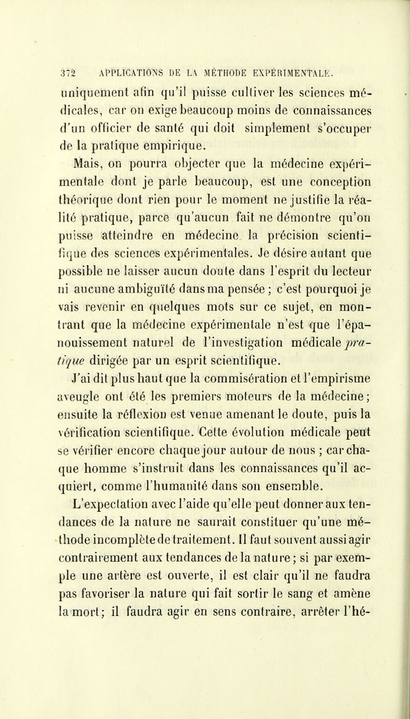 uniquement afin qu'il puisse cultiver les sciences mé- dicales, car on exige beaucoup moins de connaissances d'un officier de santé qui doit simplement s'occuper de la pratique empirique. Mais, on pourra objecter que la médecine expéri- mentale dont je parle beaucoup, est une conception théorique dont rien pour le moment ne justifie la réa- lité pratique, parce qu'aucun fait ne démontre qu'on puisse atteindre en médecine la pi'écision scienti- fique des sciences expérimentales. Je désire autant que possible ne laisser aucun doute dans l'esprit du lecteur ni aucune ambiguïté dans ma pensée ; c'est pourquoi je vais revenir en quelques mots sur ce sujet, en mon- trant que la médecine expérimentale n'est que l'épa- nouissement naturel de l'investigation médicale/jm- tique dirigée par un esprit scientifique. J'ai dit plus haut que la commisération et l'empirisme aveugle ont été les premiers moteurs de la médecine ; ensuite la réflexion est venue amenant le doute, puis la vérification scientifique. Cette évolution médicale peut se vérifier encore chaque jour autour de nous ; car cha- que homme s'instruit dans les connaissances qu'il ac- quiert, comme l'humanité dans son ensemble. L'expectation avec l'aide qu'elle peut donner aux ten- dances de la nature ne saurait constituer qu'une mé- thode incomplète de traitement. Il faut souvent aussi agir contrairement aux tendances de la natu re ; si par exem- ple une artère est ouverte, il est clair qu'il ne faudra pas favoriser la nature qui fait sortir le sang et amène la mort; il faudra agir en sens contraire, arrêter l'hé-