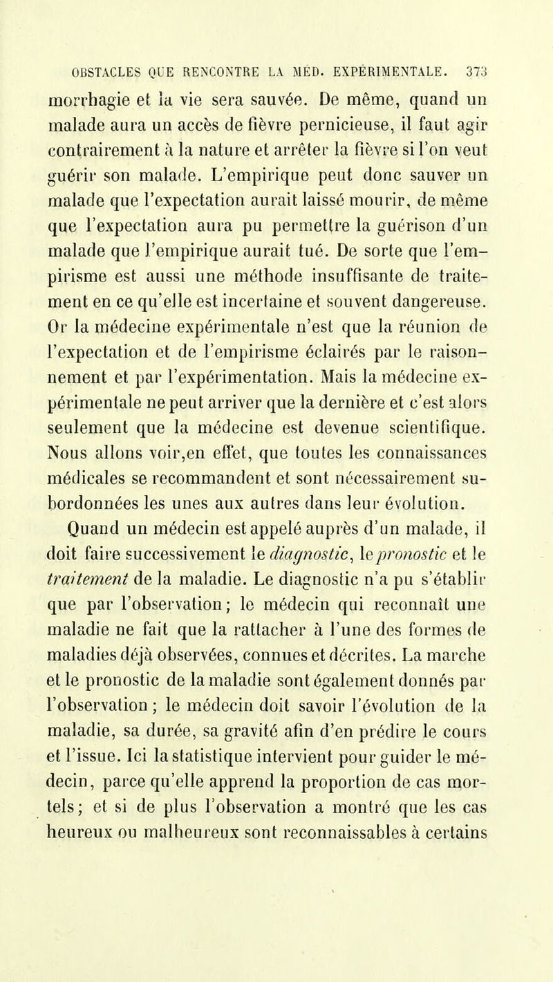 morrhagie et ia vie sera sauvée. De même, quand un malade aura un accès de fièvre pernicieuse, il faut agir contrairement à la nature et arrêter la fièvre si l'on veut guérir son malade. L'empirique peut donc sauver un malade que l'expectation aurait laissé mourir, de même que l'expectation aura pu permettre la guérison d'un malade que l'empirique aurait tué. De sorte que l'em- pirisme est aussi une méthode insuffisante de traite- ment en ce qu'elle est incertaine et souvent dangereuse. Or la médecine expérimentale n'est que la réunion de l'expectation et de l'empirisme éclairés par le raison- nement et par l'expérimentation. Mais la médecine ex- périmentale ne peut arriver que la dernière et c'est alors seulement que la médecine est devenue scientifique. Nous allons voir,en effet, que toutes les connaissances médicales se recommandent et sont nécessairement su- bordonnées les unes aux autres dans leur évolution. Quand un médecin est appelé auprès d'un malade, il doit faire successivement le diagnostic, le pronostic et le traitement de la maladie. Le diagnostic n'a pu s'établir que par l'observation; le médecin qui reconnaît une maladie ne fait que la rattacher à l'une des formes de maladies déjà observées, connues et décrites. La marche elle pronostic de la maladie sont également donnés par l'observation ; le médecin doit savoir l'évolution de la maladie, sa durée, sa gravité afin d'en prédire le cours et l'issue. Ici la statistique intervient pour guider le mé- decin, parce qu'elle apprend la proportion de cas mor- tels; et si de plus l'observation a montré que les cas heureux ou malheureux sont reconnaissables à certains